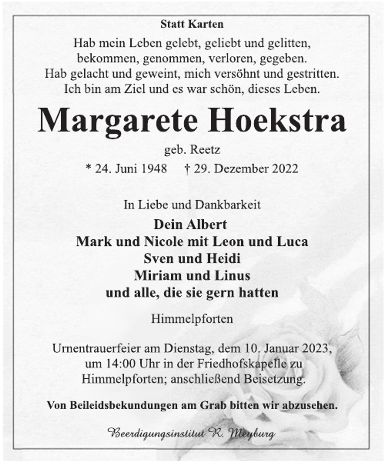 <p>Statt Karten<br />Hab mein Leben gelebt, geliebt und gelitten,<br />bekommen, genommen, verloren, gegeben.<br />Hab gelacht und geweint, mich versöhnt und gestritten.<br />Ich bin am Ziel und es war schön, dieses Leben.<br />Margarete Hoekstra<br />geb. Reetz<br />* 24. Juni 1948 † 29. Dezember 2022<br />In Liebe und Dankbarkeit<br />Dein Albert<br />Mark und Nicole mit Leon und Luca<br />Sven und Heidi<br />Miriam und Linus<br />und alle, die sie gern hatten<br />Himmelpforten<br />Urnentrauerfeier am Dienstag, dem 10. Januar 2023,<br />um 14:00 Uhr in der Friedhofskapelle zu<br />Himmelpforten; anschließend Beisetzung.<br />Von Beileidsbekundungen am Grab bitten wir abzusehen.<br />Beerdigungsinstitut R. Meyburg</p>