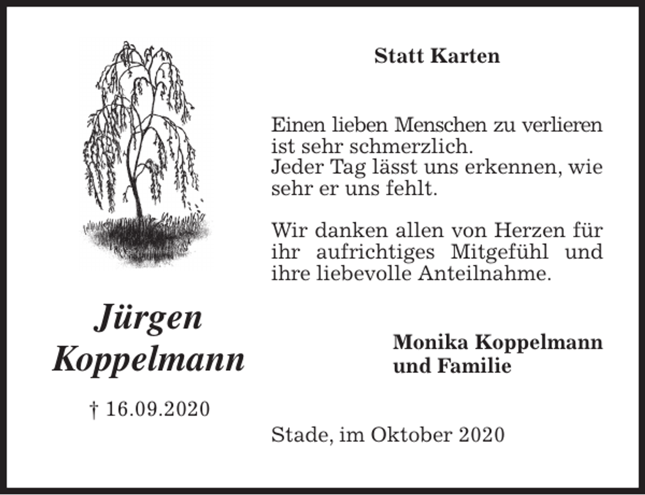 <p>Statt Karten<br />Einen lieben Menschen zu verlieren<br />ist sehr schmerzlich.<br />Jeder Tag lässt uns erkennen, wie sehr er uns fehlt.<br />Wir danken allen von Herzen für ihr aufrichtiges Mitgefühl und ihre liebevolle Anteilnahme.<br />Stade, im Oktober 2020<br />Monika Koppelmann<br />und Familie<br />Jürgen<br />Koppelmann<br />† 16.09.2020</p>