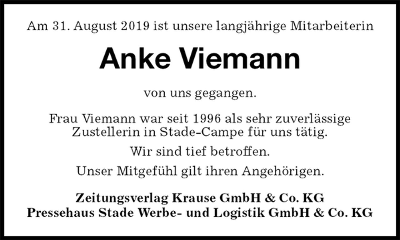 <p>Am 31. August 2019 ist unsere langjährige Mitarbeiterin<br />Anke Viemann<br />Zeitungsverlag Krause GmbH &amp; Co. KG<br />Pressehaus Stade Werbe- und Logistik GmbH &amp; Co. KG<br />von uns gegangen.<br />Frau Viemann war seit 1996 als sehr zuverlässige<br />Zustellerin in Stade-Campe für uns tätig.<br />Wir sind tief betroffen.<br />Unser Mitgefühl gilt ihren Angehörigen.</p>