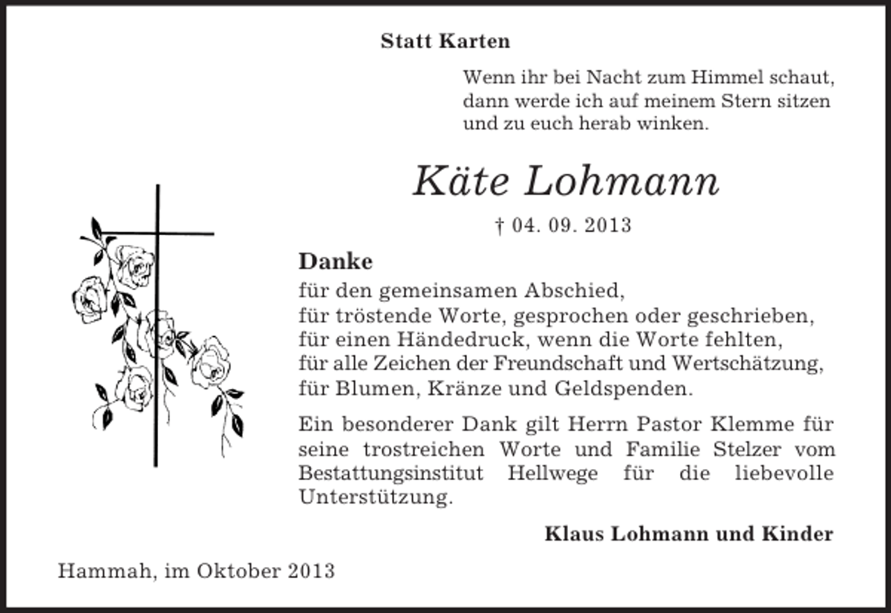 <p>Statt Karten<br />Wenn ihr bei Nacht zum Himmel schaut,<br />dann werde ich auf meinem Stern sitzen<br />und zu euch herab winken.</p><p>Käte Lohmann<br />† 04. 09. 2013</p><p>Danke<br />für den gemeinsamen Abschied,<br />für tröstende Worte, gesprochen oder geschrieben,<br />für einen Händedruck, wenn die Worte fehlten,<br />für alle Zeichen der Freundschaft und Wertschätzung,<br />für Blumen, Kränze und Geldspenden.<br />Ein besonderer Dank gilt Herrn Pastor Klemme für<br />seine trostreichen Worte und Familie Stelzer vom<br />Bestattungsinstitut Hellwege für die liebevolle<br />Unterstützung.<br />Klaus Lohmann und Kinder<br />Hammah, im Oktober 2013</p>