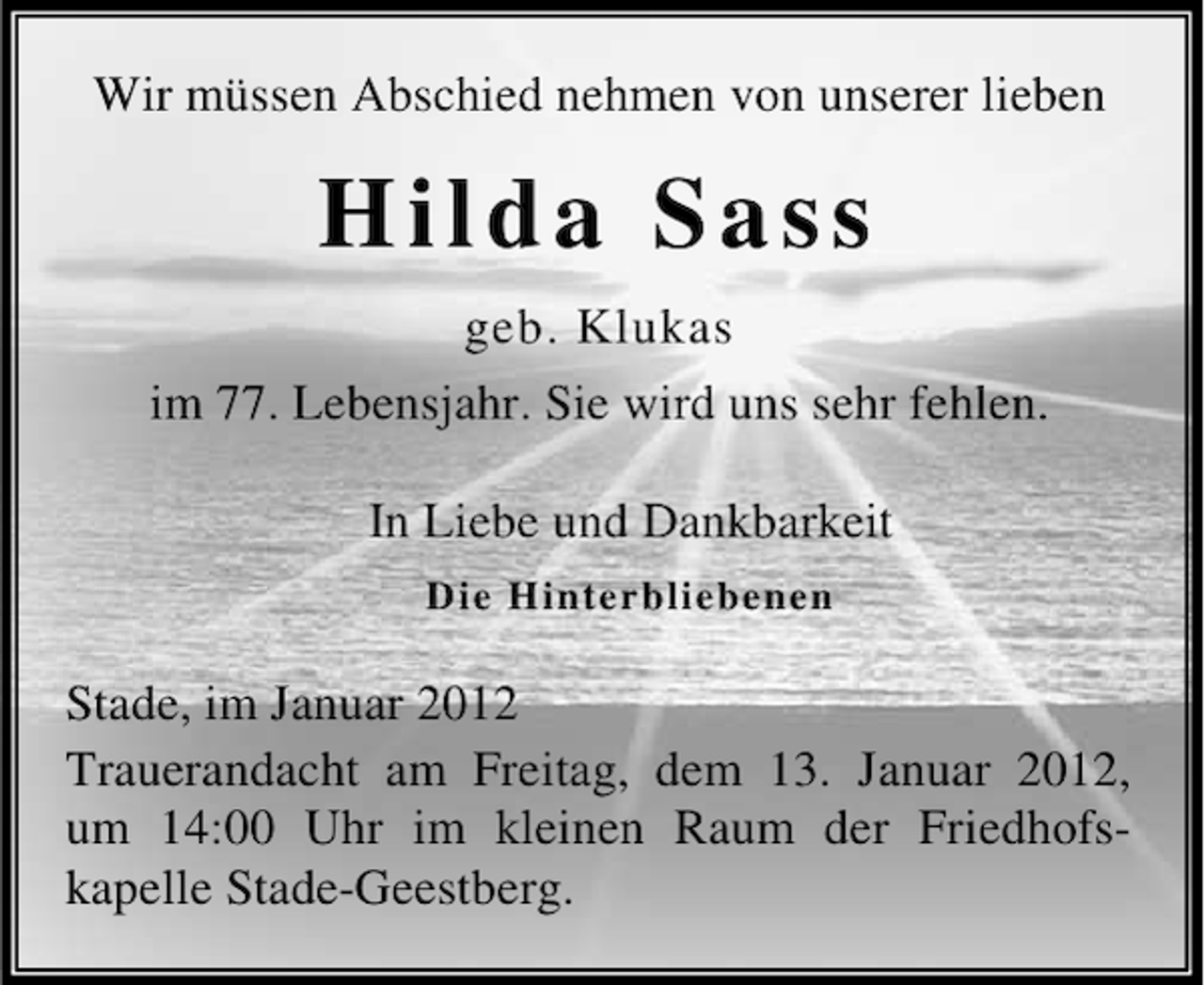 <p>Wir müssen Abschied nehmen von unserer lieben</p><p>Hilda Sass<br />geb. Klukas<br />im 77. Lebensjahr. Sie wird uns sehr fehlen.<br />In Liebe und Dankbarkeit<br />Die Hinterbliebenen</p><p>Stade, im Januar 2012<br />Trauerandacht am Freitag, dem 13. Januar 2012,<br />um 14:00 Uhr im kleinen Raum der Friedhofskapelle Stade-Geestberg.</p>