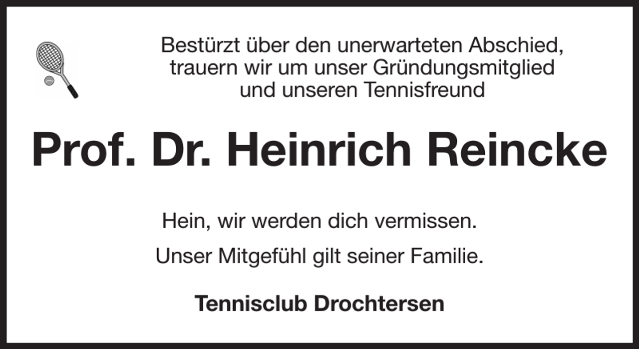 <p>Bestürzt über den unerwarteten Abschied,<br />trauern wir um unser Gründungsmitglied<br />und unseren Tennisfreund<br />Prof. Dr. Heinrich Reincke<br />Hein, wir werden dich vermissen.<br />Unser Mitgefühl gilt seiner Familie.<br />Tennisclub Drochtersen</p>