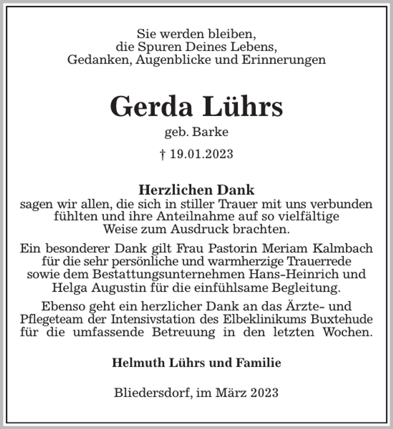 <p>Sie werden bleiben,<br />die Spuren Deines Lebens,<br />Gedanken, Augenblicke und Erinnerungen<br />Gerda Lührs<br />geb. Barke<br />† 19.01.2023<br />Herzlichen Dank<br />sagen wir allen, die sich in stiller Trauer mit uns verbunden<br />fühlten und ihre Anteilnahme auf so vielfältige<br />Weise zum Ausdruck brachten.<br />Ein besonderer Dank gilt Frau Pastorin Meriam Kalmbach<br />für die sehr persönliche und warmherzige Trauerrede<br />sowie dem Bestattungsunternehmen Hans-Heinrich und<br />Helga Augustin für die einfühlsame Begleitung.<br />Ebenso geht ein herzlicher Dank an das Ärzte- und<br />Pflegeteam der Intensivstation des Elbeklinikums Buxtehude<br />für die umfassende Betreuung in den letzten Wochen.<br />Helmuth Lührs und Familie<br />Bliedersdorf, im März 2023</p>