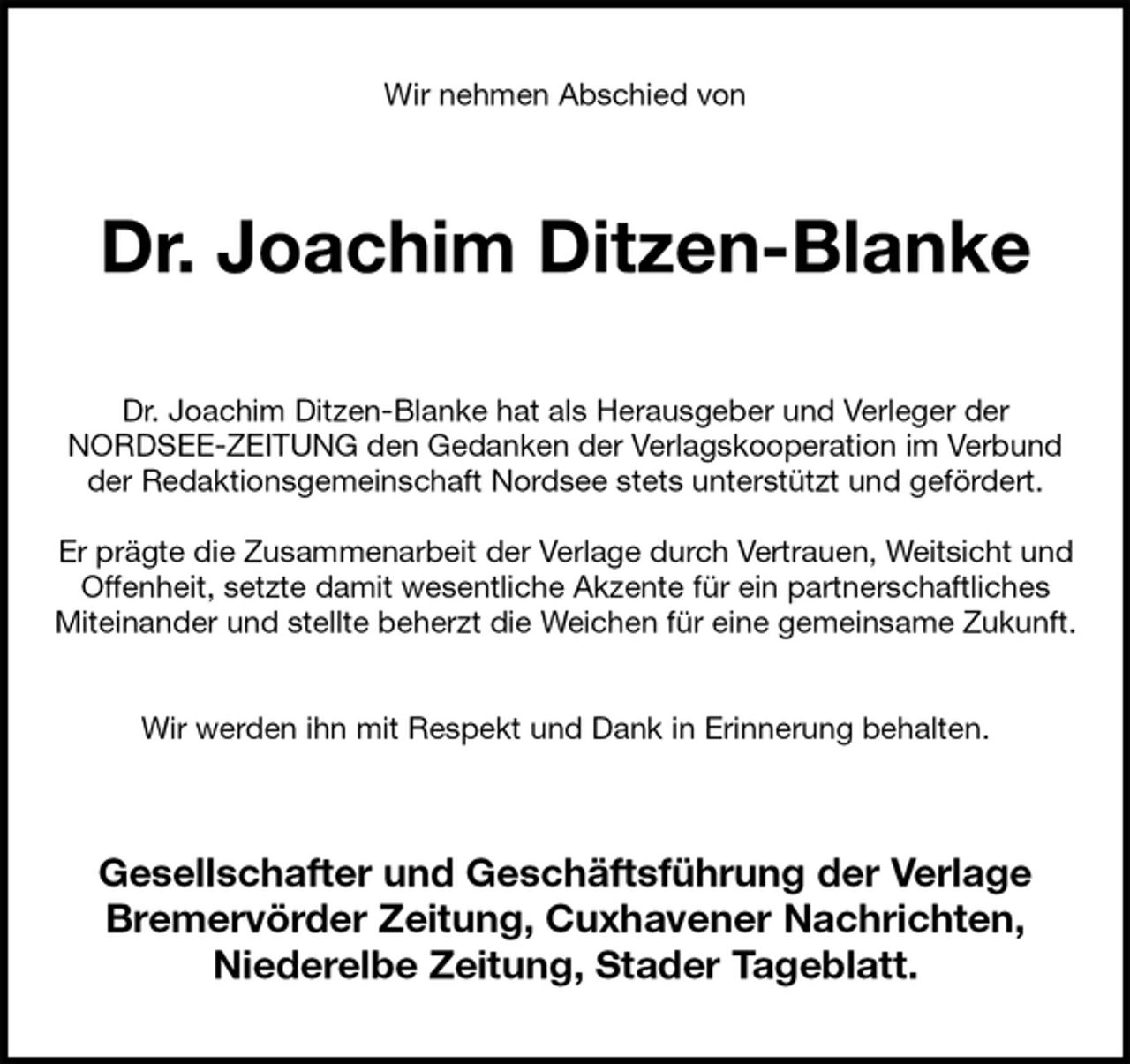 <p>Wir nehmen Abschied von<br />Dr. Joachim Ditzen-Blanke<br />Dr. Joachim Ditzen-Blanke hat als Herausgeber und Verleger der<br />NORDSEE-ZEITUNG den Gedanken der Verlagskooperation im Verbund<br />der Redaktionsgemeinschaft Nordsee stets unterstützt und gefördert.</p><p>Er prägte die Zusammenarbeit der Verlage durch Vertrauen, Weitsicht und<br />Offenheit, setzte damit wesentliche Akzente für ein partnerschaftliches<br />Miteinander und stellte beherzt die Weichen für eine gemeinsame Zukunft.</p><p>Wir werden ihn mit Respekt und Dank in Erinnerung behalten.<br />Gesellschafter und Geschäftsführung der Verlage<br />Bremervörder Zeitung, Cuxhavener Nachrichten,<br />Niederelbe Zeitung, Stader Tageblatt.</p>