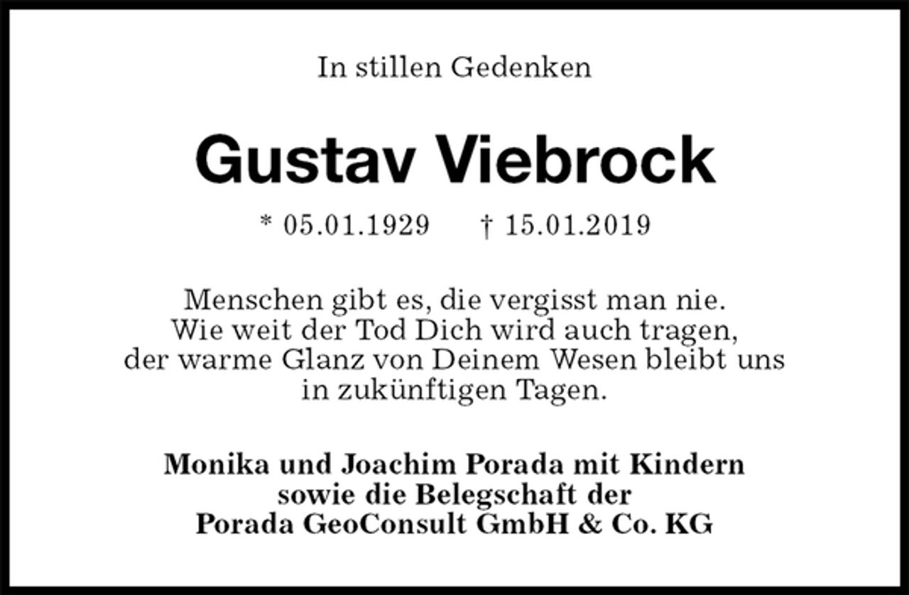 <p>In stillen Gedenken<br />Gustav Viebrock<br />* 05.01.1929 † 15.01.2019<br />Menschen gibt es, die vergisst man nie.<br />Wie weit der Tod Dich wird auch tragen,<br />der warme Glanz von Deinem Wesen bleibt uns<br />in zukünftigen Tagen.<br />Monika und Joachim Porada mit Kindern<br />sowie die Belegschaft der<br />Porada GeoConsult GmbH &amp; Co. KG</p>