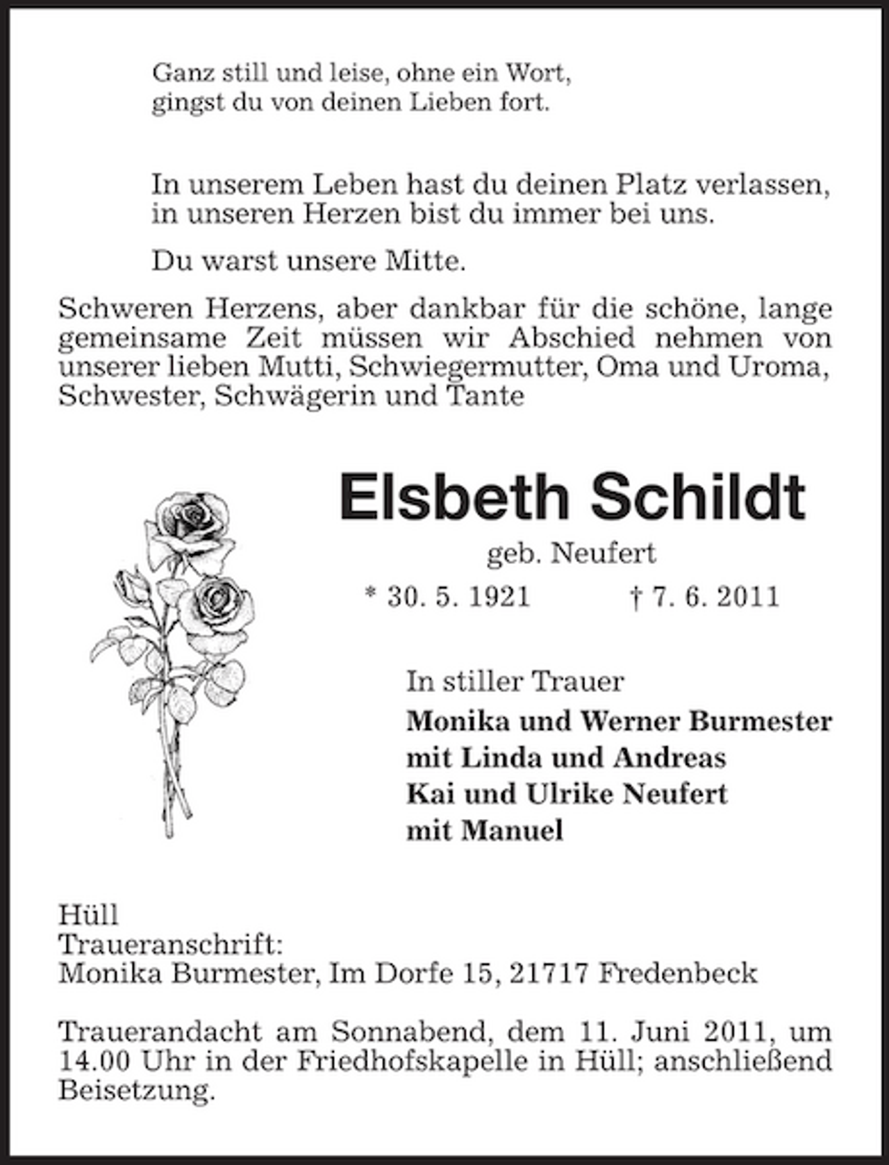 <p>Ganz still und leise, ohne ein Wort,<br />gingst du von deinen Lieben fort.<br />In unserem Leben hast du deinen Platz verlassen,<br />in unseren Herzen bist du immer bei uns.<br />Du warst unsere Mitte.<br />Schweren Herzens, aber dankbar für die schöne, lange gemeinsame Zeit müssen wir Abschied nehmen von<br />unserer lieben Mutti, Schwiegermutter, Oma und Uroma,<br />Schwester, Schwägerin und Tante<br />Elsbeth Schildt<br />geb. Neufert<br />* 30. 5. 1921 † 7. 6. 2011<br />In stiller Trauer<br />Monika und Werner Burmester<br />mit Linda und Andreas<br />Kai und Ulrike Neufert<br />mit Manuel<br />Hüll<br />Traueranschrift:<br />Monika Burmester, Im Dorfe 15, 21717 Fredenbeck</p><p>Trauerandacht am Sonnabend, dem 11. Juni 2011, um 14.00 Uhr in der Friedhofskapelle in Hüll; anschließend Beisetzung.</p>