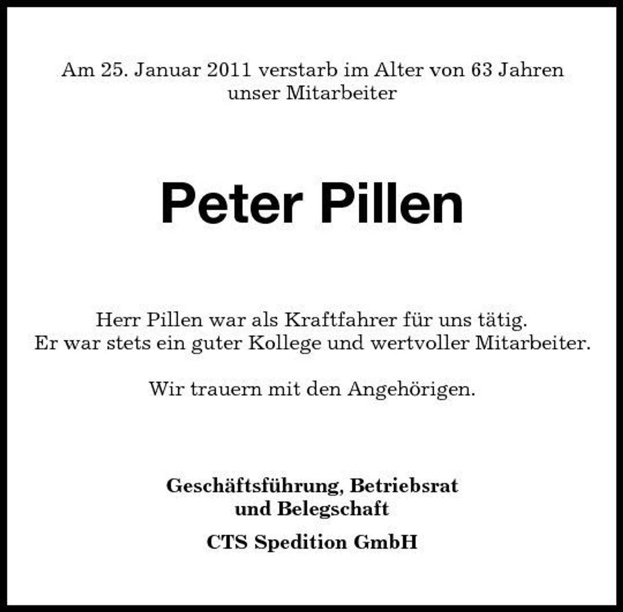 <p>Am 25. Januar 2011 verstarb im Alter von 63 Jahren unser Mitarbeiter</p><p>Peter Pillen<br />Herr Pillen war als Kraftfahrer für uns tätig. Er war stets ein guter Kollege und wertvoller Mitarbeiter. Wir trauern mit den Angehörigen.</p><p>Geschäftsführung, Betriebsrat und Belegschaft CTS Spedition GmbH</p>