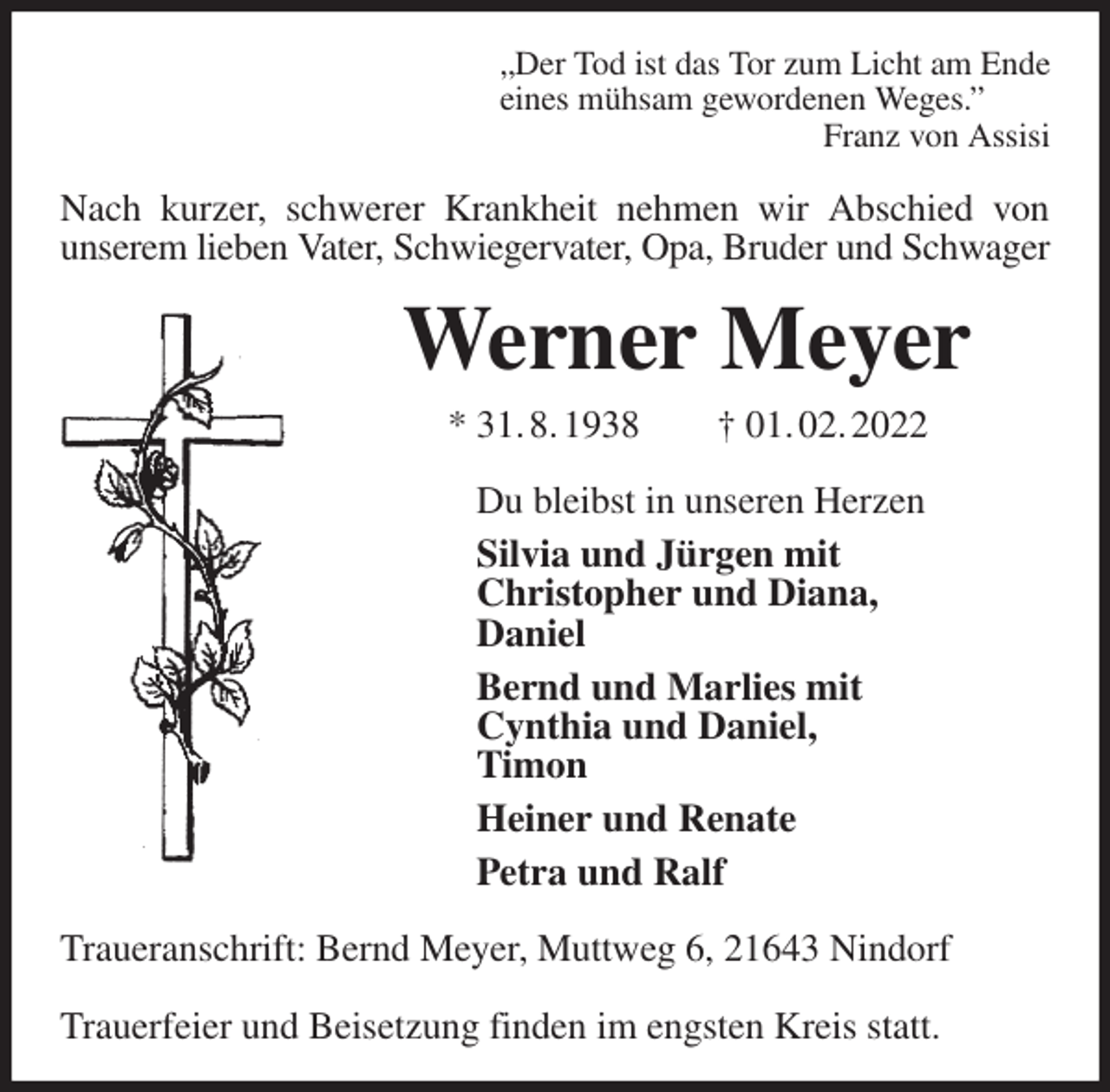 <p>„Der Tod ist das Tor zum Licht am Ende<br />eines mühsam gewordenen Weges.”<br />Franz von Assisi<br />Nach kurzer, schwerer Krankheit nehmen wir Abschied von<br />unserem lieben Vater, Schwiegervater, Opa, Bruder und Schwager<br />Werner Meyer<br />* 31. 8. 1938 † 01. 02. 2022<br />Du bleibst in unseren Herzen<br />Silvia und Jürgen mit<br />Christopher und Diana,<br />Daniel<br />Bernd und Marlies mit<br />Cynthia und Daniel,<br />Timon<br />Heiner und Renate<br />Petra und Ralf<br />Traueranschrift: Bernd Meyer, Muttweg 6, 21643 Nindorf</p>
<p>Trauerfeier und Beisetzung finden im engsten Kreis statt.</p>