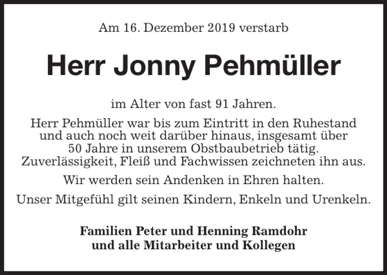 <p>Am 16. Dezember 2019 verstarb<br />Herr Jonny Pehmüller<br />im Alter von fast 91 Jahren.<br />Herr Pehmüller war bis zum Eintritt in den Ruhestand<br />und auch noch weit darüber hinaus, insgesamt über<br />50 Jahre in unserem Obstbaubetrieb tätig.<br />Zuverlässigkeit, Fleiß und Fachwissen zeichneten ihn aus.<br />Wir werden sein Andenken in Ehren halten.<br />Unser Mitgefühl gilt seinen Kindern, Enkeln und Urenkeln.<br />Familien Peter und Henning Ramdohr<br />und alle Mitarbeiter und Kollegen</p>