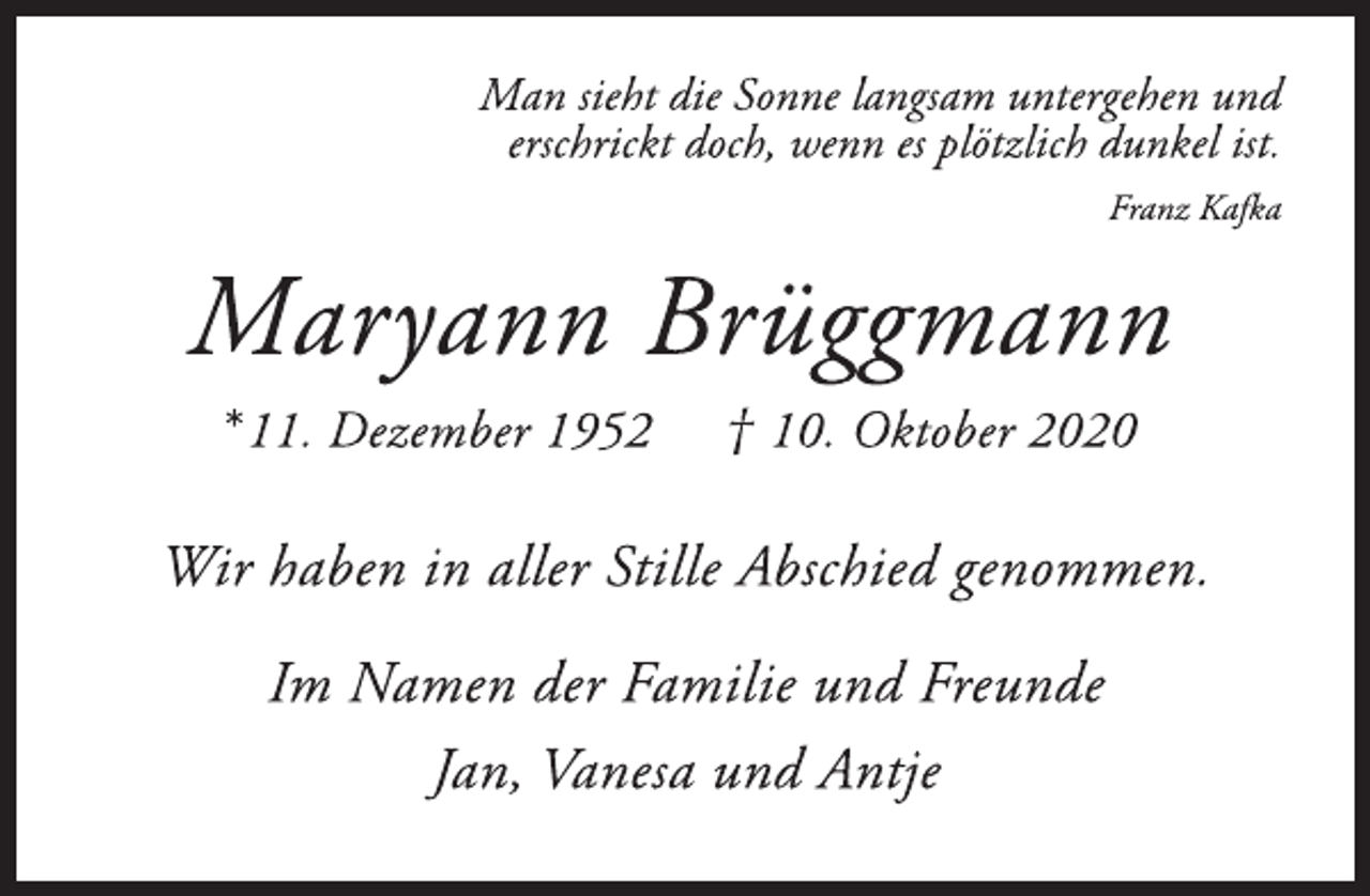 <p>Man sieht die Sonne langsam untergehen und<br />erschrickt doch, wenn es plötzlich dunkel ist.<br />Franz Kafka<br />Maryann Brüggmann<br />*11. Dezember 1952 † 10. Oktober 2020<br />Wir haben in aller Stille Abschied genommen.<br />Im Namen der Familie und Freunde<br />Jan, Vanesa und Antje</p>