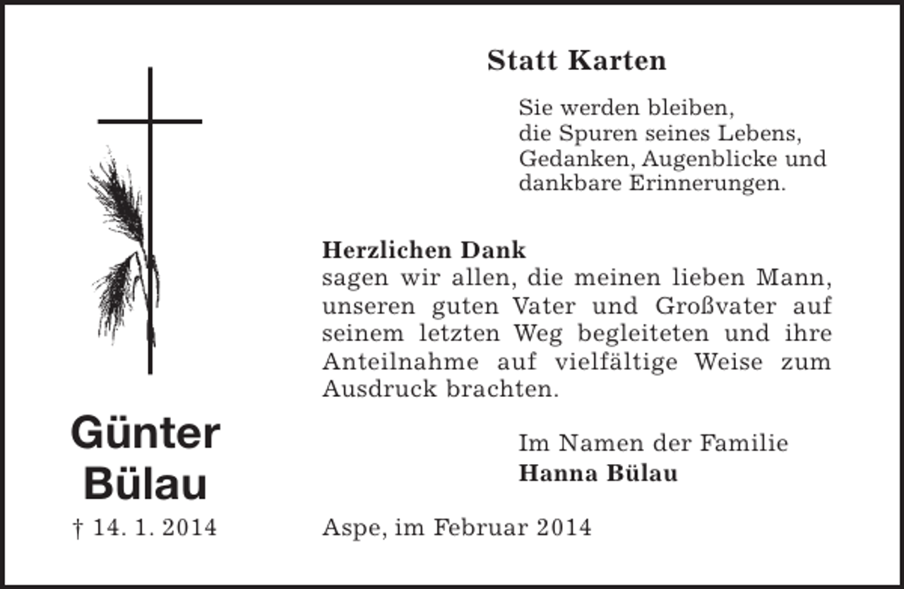 <p>Günter<br />Bülau<br />† 14. 1. 2014<br />Statt Karten<br />Sie werden bleiben,<br />die Spuren seines Lebens,<br />Gedanken, Augenblicke und<br />dankbare Erinnerungen.<br />Herzlichen Dank sagen wir allen, die meinen lieben Mann, unseren guten Vater und Großvater auf seinem letzten Weg begleiteten und ihre Anteilnahme auf vielfältige Weise zum Ausdruck brachten.<br />Im Namen der Familie<br />Hanna Bülau<br />Aspe, im Februar 2014</p>