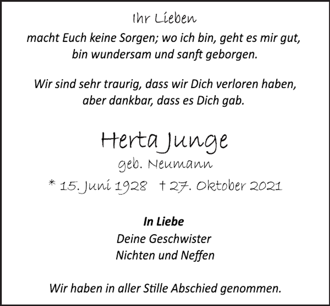 <p>Ihr Lieben<br />macht Euch keine Sorgen; wo ich bin, geht es mir gut,<br />bin wundersam und sanft geborgen.<br />Wir sind sehr traurig, dass wir Dich verloren haben,<br />aber dankbar, dass es Dich gab.<br />Herta Junge<br />geb. Neumann<br />* 15. Juni 1928 † 27. Oktober 2021<br />In Liebe<br />Deine Geschwister<br />Nichten und Neffen<br />Wir haben in aller Stille Abschied genommen.</p>