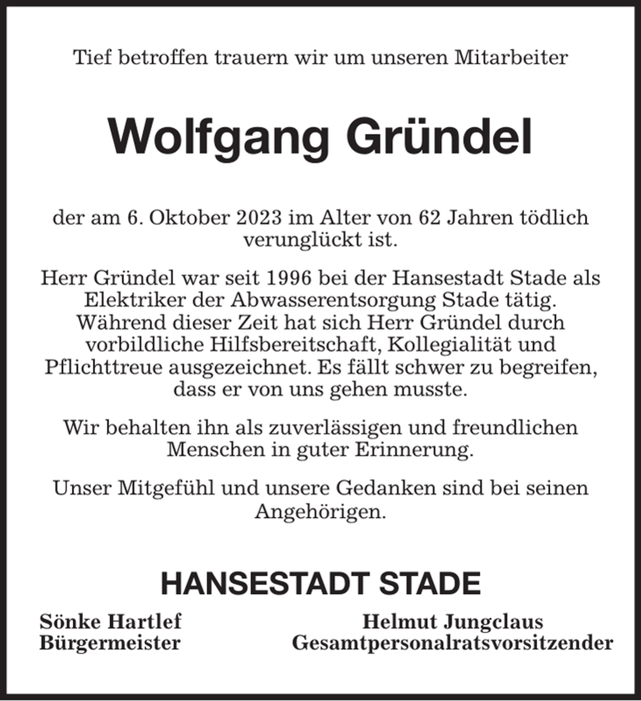 <p>Tief betroffen trauern wir um unseren Mitarbeiter<br />Wolfgang Gründel<br />der am 6. Oktober 2023 im Alter von 62 Jahren tödlich<br />verunglückt ist.<br />Herr Gründel war seit 1996 bei der Hansestadt Stade als Elektriker der Abwasserentsorgung Stade tätig.<br />Während dieser Zeit hat sich Herr Gründel durch<br />vorbildliche Hilfsbereitschaft, Kollegialität und<br />Pflichttreue ausgezeichnet. Es fällt schwer zu begreifen, dass er von uns gehen musste.<br />Wir behalten ihn als zuverlässigen und freundlichen<br />Menschen in guter Erinnerung.<br />Unser Mitgefühl und unsere Gedanken sind bei seinen<br />Angehörigen.<br />HANSESTADT STADE<br />Sönke Hartlef Helmut Jungclaus<br />Bürgermeister Gesamtpersonalratsvorsitzender</p>