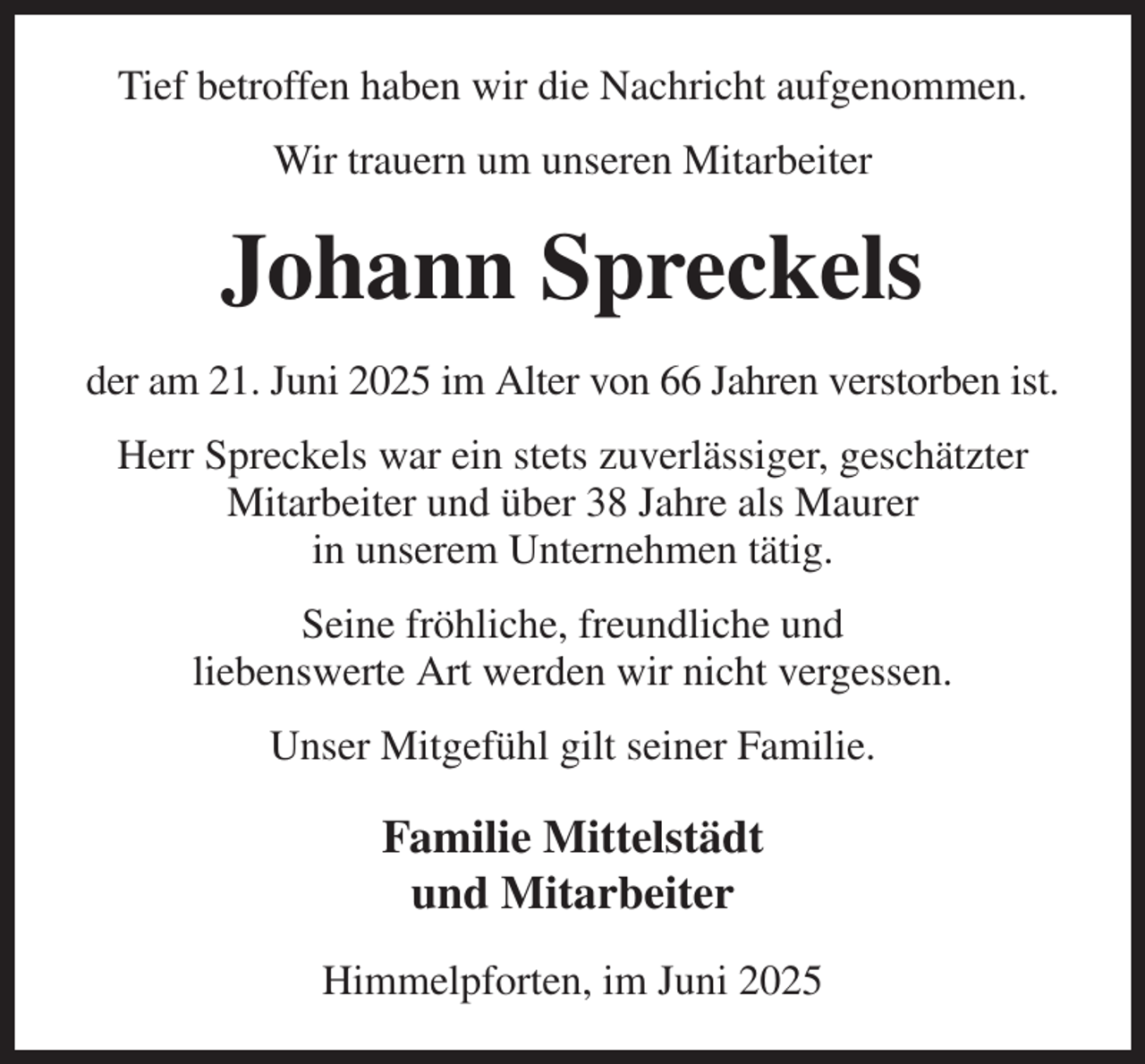 <p>Tief betroffen haben wir die Nachricht aufgenommen.<br />Wir trauern um unseren Mitarbeiter<br />Johann Spreckels<br />der am 21. Juni 2025 im Alter von 66 Jahren verstorben ist.<br />Herr Spreckels war ein stets zuverlässiger, geschätzter Mitarbeiter und über 38 Jahre als Maurer<br />in unserem Unternehmen tätig.<br />Seine fröhliche, freundliche und<br />liebenswerte Art werden wir nicht vergessen.<br />Unser Mitgefühl gilt seiner Familie.<br />Familie Mittelstädt<br />und Mitarbeiter<br />Himmelpforten, im Juni 2025</p>