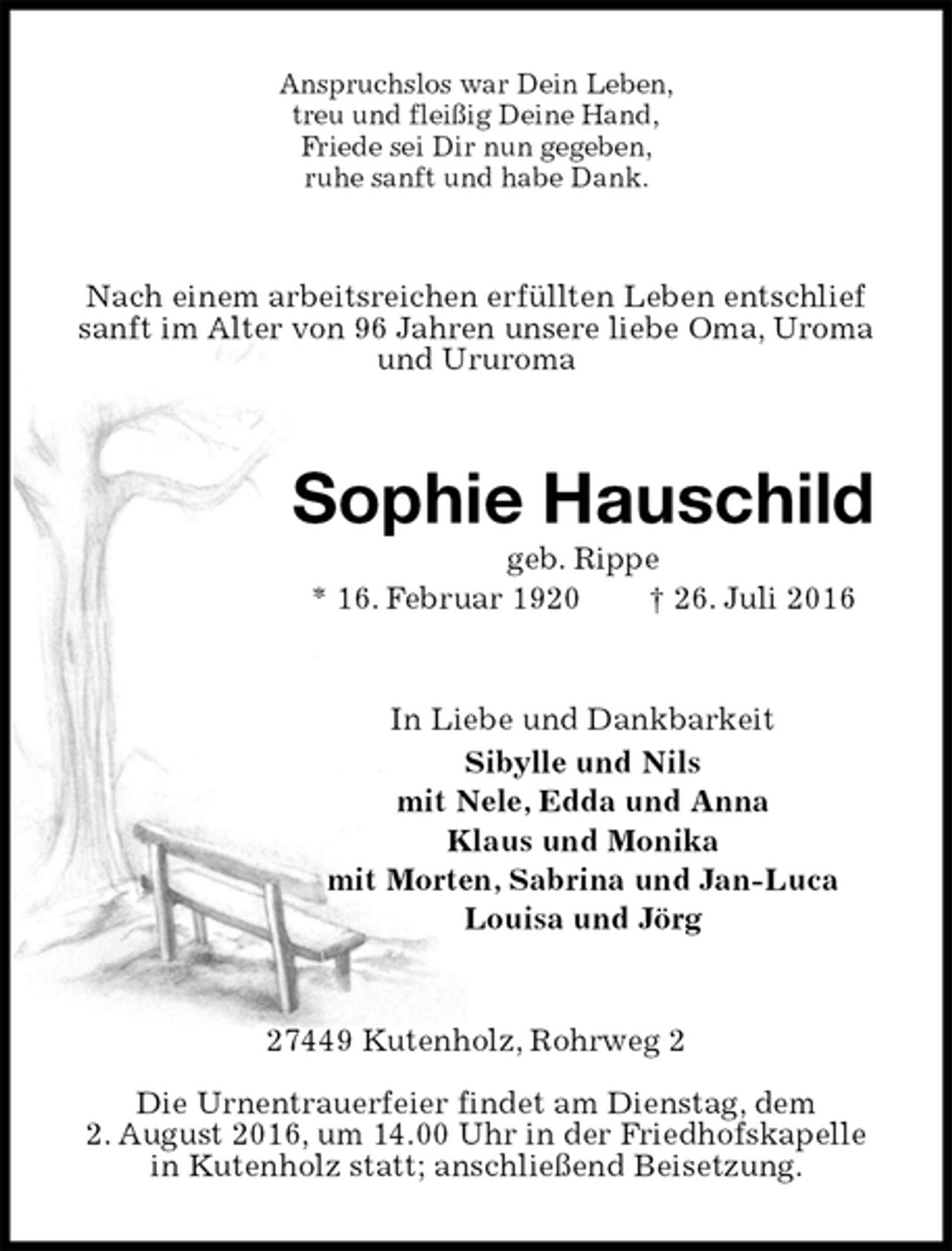 <p>Anspruchslos war Dein Leben,<br />treu und fleißig Deine Hand,<br />Friede sei Dir nun gegeben,<br />ruhe sanft und habe Dank.<br />Nach einem arbeitsreichen erfüllten Leben entschlief sanft im Alter von 96 Jahren unsere liebe Oma, Uroma und Ururoma<br />Sophie Hauschild<br />geb. Rippe<br />* 16. Februar 1920 † 26. Juli 2016<br />In Liebe und Dankbarkeit<br />Sibylle und Nils<br />mit Nele, Edda und Anna<br />Klaus und Monika<br />mit Morten, Sabrina und Jan-Luca<br />Louisa und Jörg<br />27449 Kutenholz, Rohrweg 2</p>
<p>Die Urnentrauerfeier findet am Dienstag, dem<br />2. August 2016, um 14.00 Uhr in der Friedhofskapelle<br />in Kutenholz statt; anschließend Beisetzung.</p>