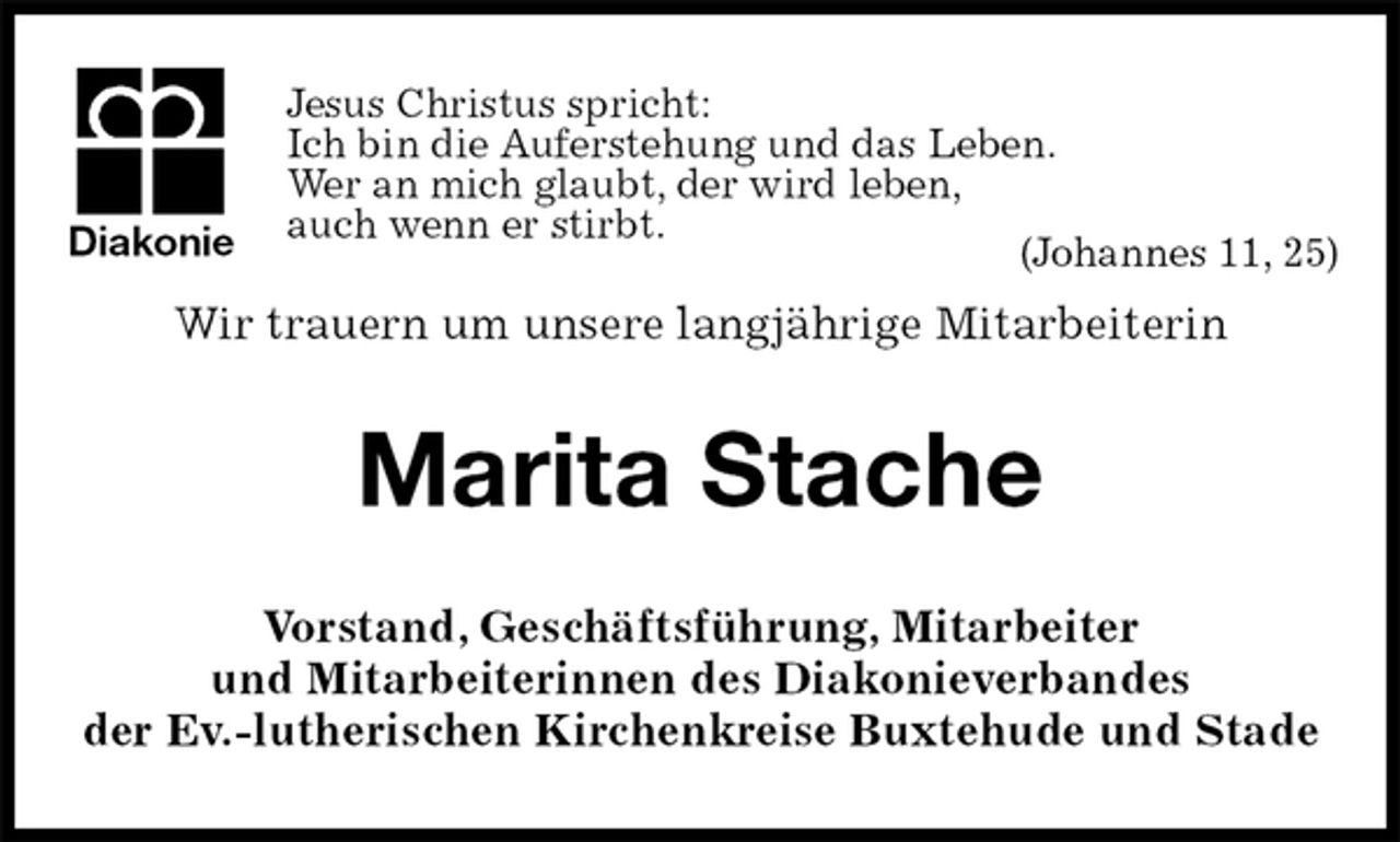 <p>Jesus Christus spricht:<br />Ich bin die Auferstehung und das Leben.<br />Wer an mich glaubt, der wird leben,<br />auch wenn er stirbt.<br />(Johannes 11, 25)<br />Wir trauern um unsere langjährige Mitarbeiterin<br />Marita Stache<br />Vorstand, Geschäftsführung, Mitarbeiter<br />und Mitarbeiterinnen des Diakonieverbandes<br />der Ev.-lutherischen Kirchenkreise Buxtehude und Stade<br />Diakonie</p>