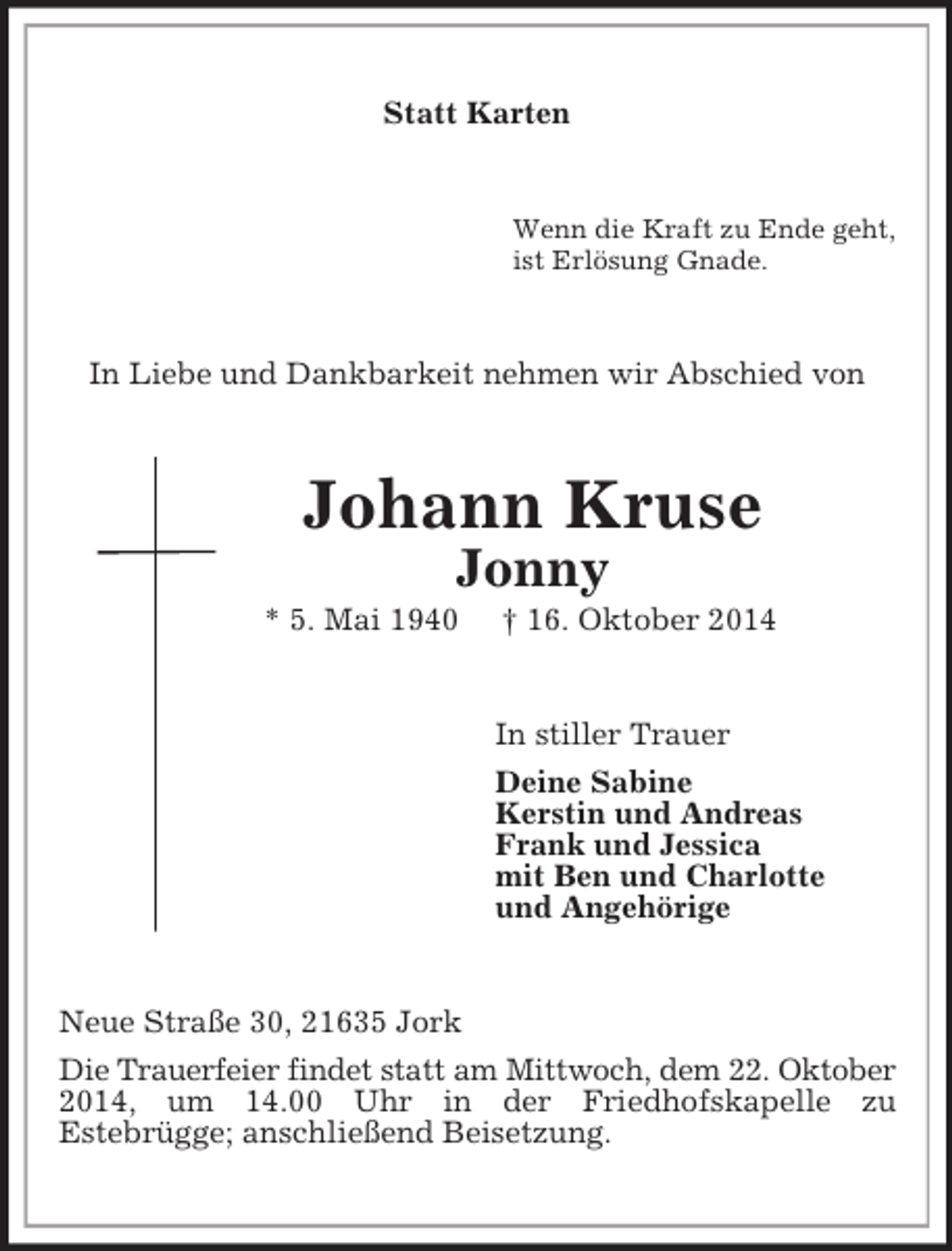 <p>Statt Karten<br />Wenn die Kraft zu Ende geht,<br />ist Erlösung Gnade.<br />In Liebe und Dankbarkeit nehmen wir Abschied von<br />Johann Kruse<br />Jonny<br />* 5. Mai 1940 † 16. Oktober 2014<br />In stiller Trauer<br />Deine Sabine<br />Kerstin und Andreas<br />Frank und Jessica<br />mit Ben und Charlotte<br />und Angehörige<br />Neue Straße 30, 21635 Jork<br />Die Trauerfeier findet statt am Mittwoch, dem 22. Oktober<br />2014, um 14.00 Uhr in der Friedhofskapelle zu<br />Estebrügge; anschließend Beisetzung.</p>