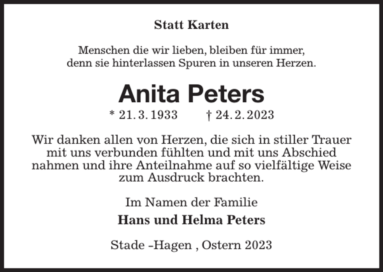 <p>Statt Karten<br />Menschen die wir lieben, bleiben für immer,<br />denn sie hinterlassen Spuren in unseren Herzen.<br />Anita Peters<br />* 21. 3. 1933 † 24. 2. 2023<br />Wir danken allen von Herzen, die sich in stiller Trauer mit uns verbunden fühlten und mit uns Abschied<br />nahmen und ihre Anteilnahme auf so vielfältige Weise zum Ausdruck brachten.<br />Im Namen der Familie<br />Hans und Helma Peters<br />Stade -Hagen , Ostern 2023</p>