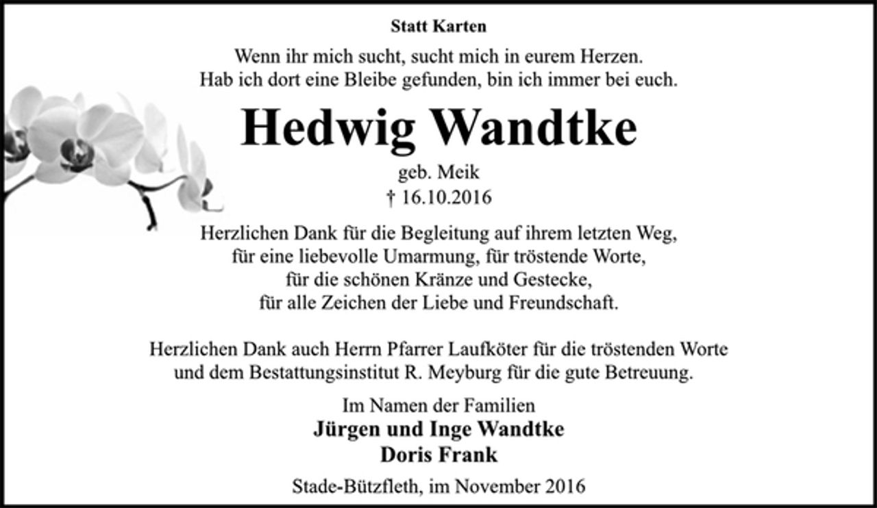 <p>Statt Karten<br />Wenn ihr mich sucht, sucht mich in eurem Herzen.<br />Hab ich dort eine Bleibe gefunden, bin ich immer bei euch.<br />Hedwig Wandtke<br />geb. Meik<br />+ 16.10.2016<br />Herzlichen Dank für die Begleitung auf ihrem letzten Weg,<br />für eine liebevolle Umarmung, für tröstende Worte,<br />für die schönen Kränze und Gestecke,<br />für alle Zeichen der Liebe und Freundschaft.<br />Herzlichen Dank auch Herrn Pfarrer Laufköter für die tröstenden Worte und dem Bestattungsinstitut R. Meyburg für die gute Betreuung.<br />Im Namen der Familien<br />Jürgen und Inge Wandtke<br />Doris Frank<br />Stade-Bützfleth, im November 2016</p>