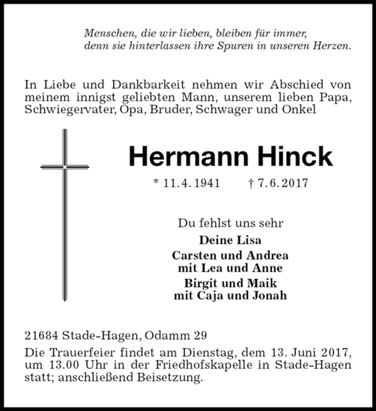 <p>Menschen, die wir lieben, bleiben für immer,<br />denn sie hinterlassen ihre Spuren in unseren Herzen.<br />In Liebe und Dankbarkeit nehmen wir Abschied von meinem innigst geliebten Mann, unserem lieben Papa, Schwiegervater, Opa, Bruder, Schwager und Onkel<br />Hermann Hinck<br />* 11. 4. 1941 † 7. 6. 2017<br />Du fehlst uns sehr<br />Deine Lisa<br />Carsten und Andrea<br />mit Lea und Anne<br />Birgit und Maik<br />mit Caja und Jonah<br />21684 Stade-Hagen, Odamm 29<br />Die Trauerfeier findet am Dienstag, dem 13. Juni 2017, um 13.00 Uhr in der Friedhofskapelle in Stade-Hagen statt; anschließend Beisetzung.</p>