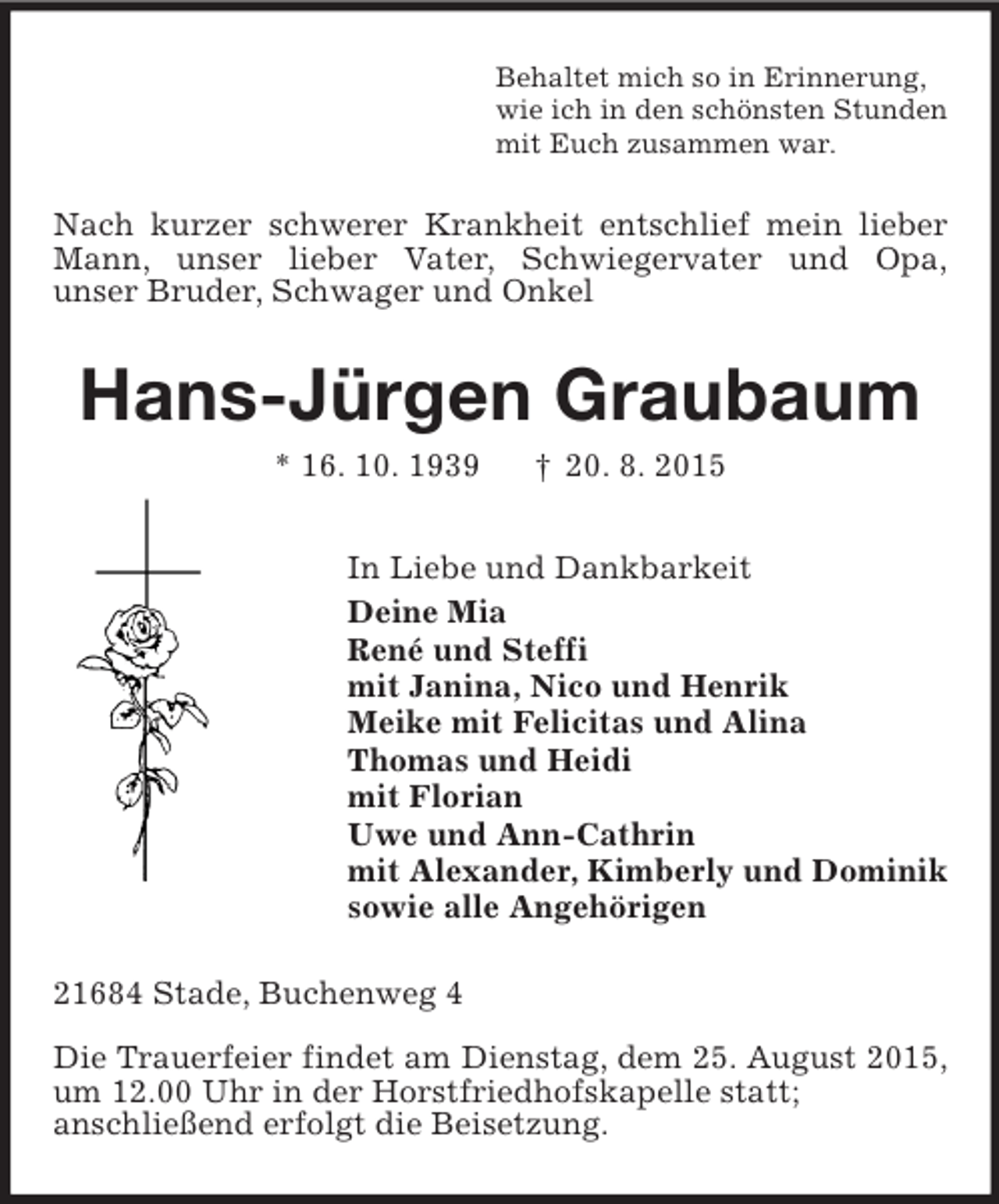 <p>Behaltet mich so in Erinnerung,<br />wie ich in den schönsten Stunden<br />mit Euch zusammen war.<br />Nach kurzer schwerer Krankheit entschlief mein lieber Mann, unser lieber Vater, Schwiegervater und Opa,<br />unser Bruder, Schwager und Onkel<br />Hans-Jürgen Graubaum<br />* 16. 10. 1939 † 20. 8. 2015<br />In Liebe und Dankbarkeit<br />Deine Mia<br />René und Steffi<br />mit Janina, Nico und Henrik<br />Meike mit Felicitas und Alina<br />Thomas und Heidi<br />mit Florian<br />Uwe und Ann-Cathrin<br />mit Alexander, Kimberly und Dominik<br />sowie alle Angehörigen<br />21684 Stade, Buchenweg 4</p><p>Die Trauerfeier findet am Dienstag, dem 25. August 2015, um 12.00 Uhr in der Horstfriedhofskapelle statt;<br />anschließend erfolgt die Beisetzung.</p>