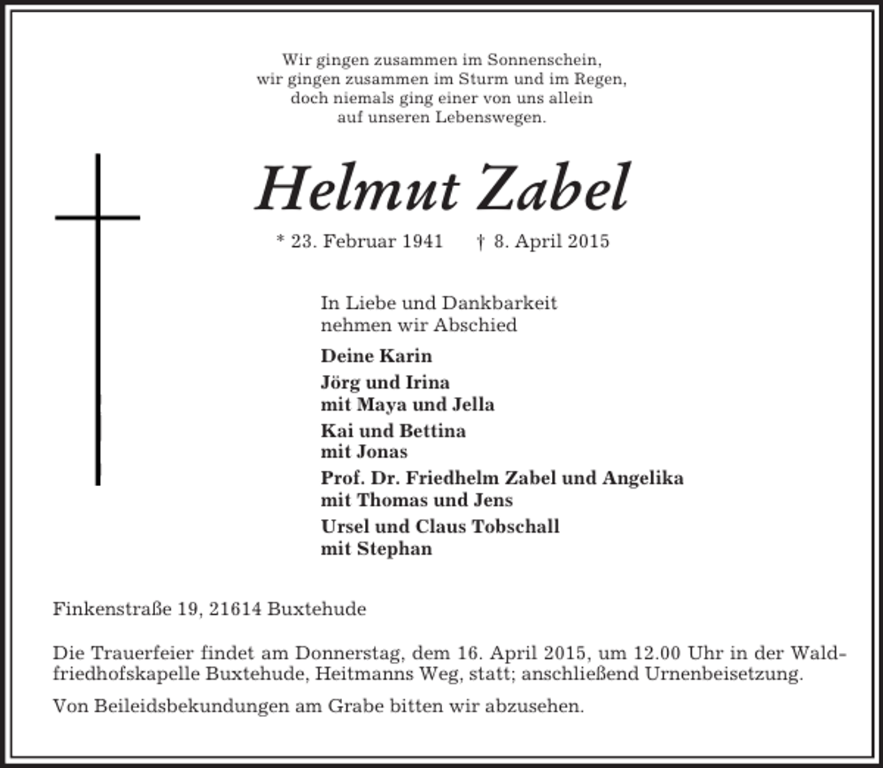 <p>Wir gingen zusammen im Sonnenschein,<br />wir gingen zusammen im Sturm und im Regen,<br />doch niemals ging einer von uns allein<br />auf unseren Lebenswegen.<br />Helmut Zabel<br />* 23. Februar 1941 † 8. April 2015<br />In Liebe und Dankbarkeit<br />nehmen wir Abschied<br />Deine Karin<br />Jörg und Irina<br />mit Maya und Jella<br />Kai und Bettina<br />mit Jonas<br />Prof. Dr. Friedhelm Zabel und Angelika<br />mit Thomas und Jens<br />Ursel und Claus Tobschall<br />mit Stephan<br />Finkenstraße 19, 21614 Buxtehude</p><p>Die Trauerfeier findet am Donnerstag, dem 16. April 2015, um 12.00 Uhr in der Wald-<br />friedhofskapelle Buxtehude, Heitmanns Weg, statt; anschließend Urnenbeisetzung.<br />Von Beileidsbekundungen am Grabe bitten wir abzusehen.</p>