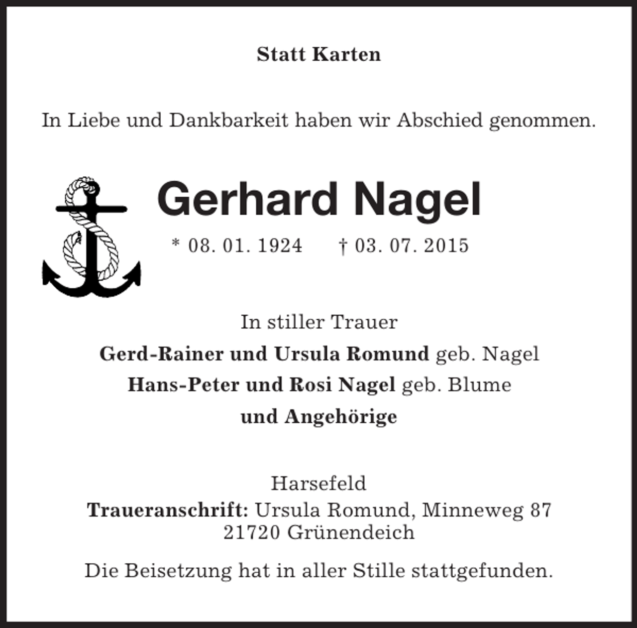 <p>Statt Karten<br />In Liebe und Dankbarkeit haben wir Abschied genommen.<br />Gerhard Nagel<br />* 08. 01. 1924 † 03. 07. 2015<br />In stiller Trauer<br />Gerd-Rainer und Ursula Romund geb. Nagel<br />Hans-Peter und Rosi Nagel geb. Blume<br />und Angehörige<br />Harsefeld<br />Traueranschrift: Ursula Romund, Minneweg 87<br />21720 Grünendeich<br />Die Beisetzung hat in aller Stille stattgefunden.</p>