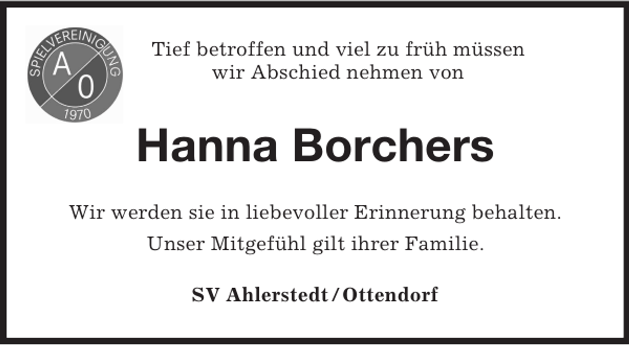 <p>Tief betroffen und viel zu früh müssen<br />wir Abschied nehmen von</p><p>Hanna Borchers<br />Wir werden sie in liebevoller Erinnerung behalten.<br />Unser Mitgefühl gilt ihrer Familie.<br />SV Ahlerstedt / Ottendorf</p>