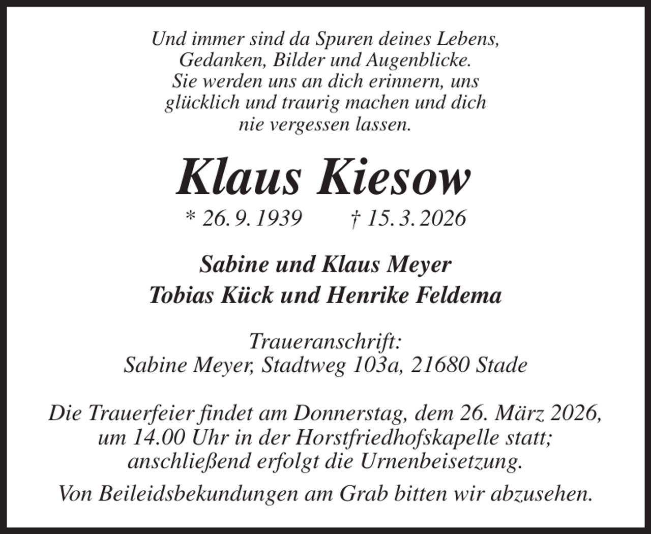 <p>Und immer sind da Spuren deines Lebens,<br />Gedanken, Bilder und Augenblicke.<br />Sie werden uns an dich erinnern, uns<br />glücklich und traurig machen und dich<br />nie vergessen lassen.<br />Klaus Kiesow<br />* 26. 9. 1939 † 15. 3. 2026<br />Sabine und Klaus Meyer<br />Tobias Kück und Henrike Feldema<br />Traueranschrift:<br />Sabine Meyer, Stadtweg 103a, 21680 Stade</p><p>Die Trauerfeier findet am Donnerstag, dem 26. März 2026,<br />um 14.00 Uhr in der Horstfriedhofskapelle statt;<br />anschließend erfolgt die Urnenbeisetzung.<br />Von Beileidsbekundungen am Grab bitten wir abzusehen.</p>
