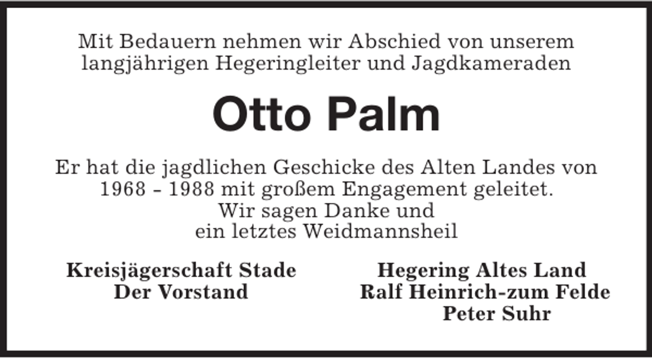 <p>Mit Bedauern nehmen wir Abschied von unserem<br />langjährigen Hegeringleiter und Jagdkameraden<br />Otto Palm<br />Er hat die jagdlichen Geschicke des Alten Landes von 1968 - 1988 mit großem Engagement geleitet.<br />Wir sagen Danke und<br />ein letztes Weidmannsheil<br />Kreisjägerschaft Stade Hegering Altes Land<br />Der Vorstand Ralf Heinrich-zum Felde<br />Peter Suhr</p>