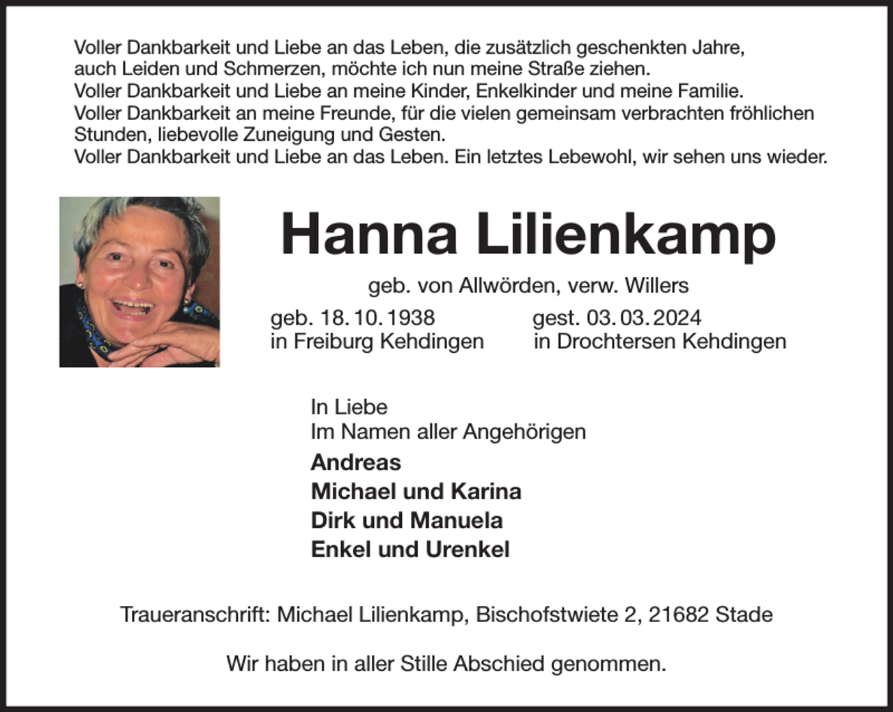 <p>Voller Dankbarkeit und Liebe an das Leben, die zusätzlich geschenkten Jahre,<br />auch Leiden und Schmerzen, möchte ich nun meine Straße ziehen.<br />Voller Dankbarkeit und Liebe an meine Kinder, Enkelkinder und meine Familie.<br />Voller Dankbarkeit an meine Freunde, für die vielen gemeinsam verbrachten fröhlichen Stunden, liebevolle Zuneigung und Gesten.<br />Voller Dankbarkeit und Liebe an das Leben. Ein letztes Lebewohl, wir sehen uns wieder.<br />Hanna Lilienkamp<br />geb. von Allwörden, verw. Willers<br />geb. 18. 10. 1938 gest. 03. 03. 2024<br />in Freiburg Kehdingen in Drochtersen Kehdingen<br />In Liebe<br />Im Namen aller Angehörigen<br />Andreas<br />Michael und Karina<br />Dirk und Manuela<br />Enkel und Urenkel<br />Traueranschrift: Michael Lilienkamp, Bischofstwiete 2, 21682 Stade</p><p>Wir haben in aller Stille Abschied genommen.</p>