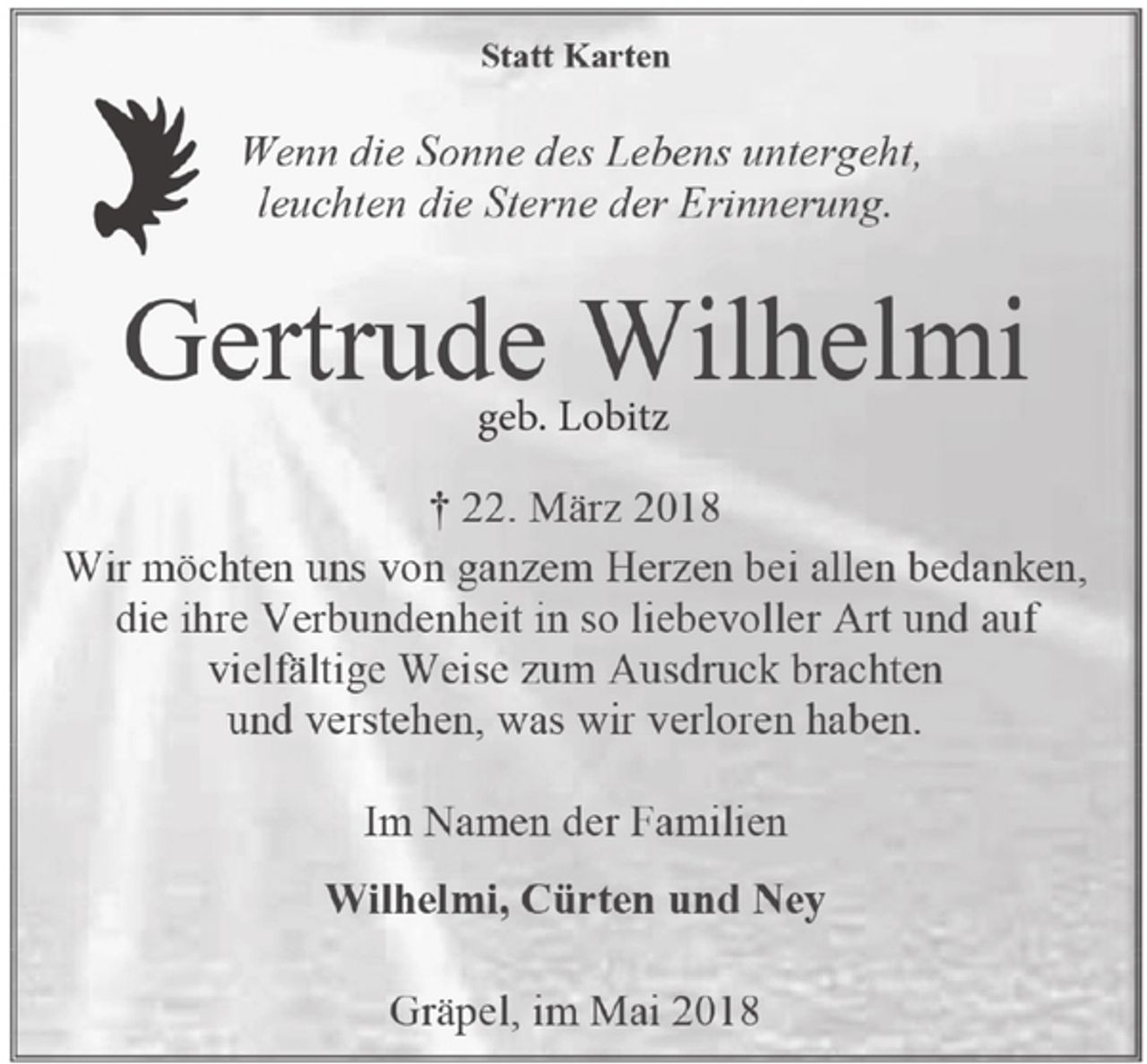 <p>Statt Karten<br />Wenn die Sonne des Lebens untergeht,<br />leuchten die Sterne der Erinnerung.<br />Gertrude Wilhelmi<br />geb. Lobitz<br />† 22. März 2018<br />Wir möchten uns von ganzem Herzen bei allen bedanken, die ihre Verbundenheit in so liebevoller Art und auf vielfältige Weise zum Ausdruck brachten<br />und verstehen, was wir verloren haben.<br />Im Namen der Familien<br />Wilhelmi, Cürten und Ney<br />Gräpel, im Mai 2018</p>