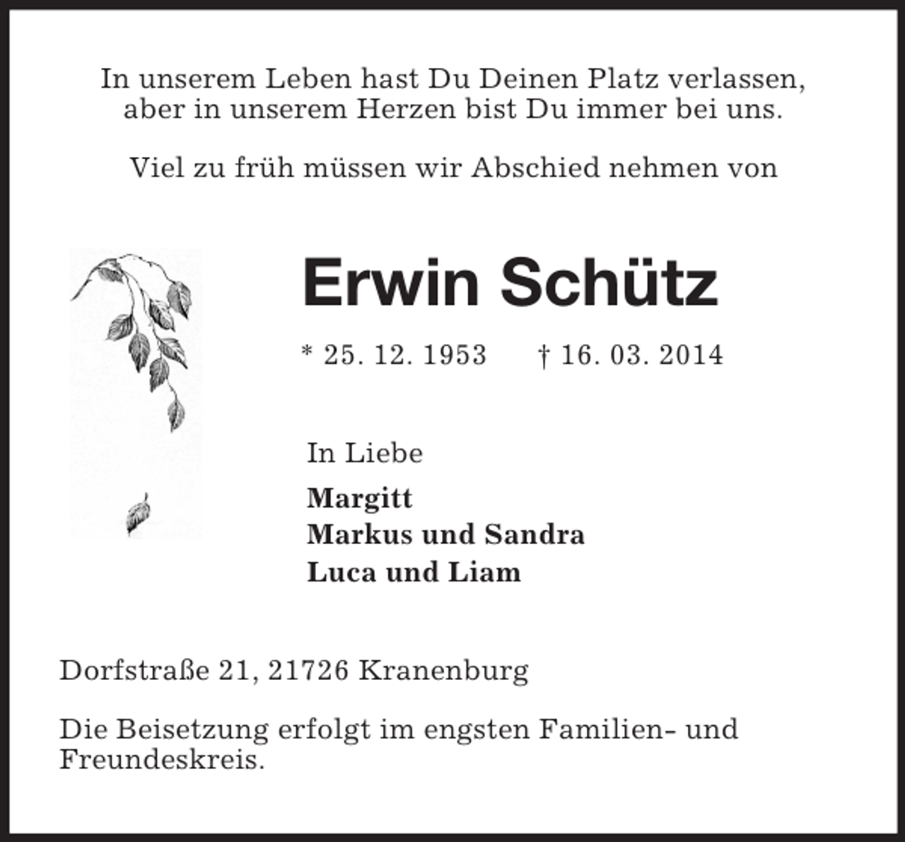 <p>In unserem Leben hast Du Deinen Platz verlassen,<br />aber in unserem Herzen bist Du immer bei uns.</p><p>Viel zu früh müssen wir Abschied nehmen von<br />Erwin Schütz<br />* 25. 12. 1953 † 16. 03. 2014<br />In Liebe<br />Margitt<br />Markus und Sandra<br />Luca und Liam<br />Dorfstraße 21, 21726 Kranenburg</p><p>Die Beisetzung erfolgt im engsten Familien- und<br />Freundeskreis.</p>