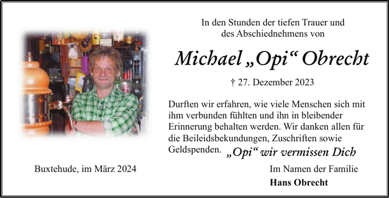 <p>In den Stunden der tiefen Trauer und<br />des Abschiednehmens von</p><p>Michael „Opi“ Obrecht<br />† 27. Dezember 2023<br />Durften wir erfahren, wie viele Menschen sich mit<br />ihm verbunden fühlten und ihn in bleibender<br />Erinnerung behalten werden. Wir danken allen für<br />die Beileidsbekundungen, Zuschriften sowie<br />Geldspenden. „Opi“ wir vermissen Dich<br />Buxtehude, im März 2024</p><p>Im Namen der Familie<br />Hans Obrecht</p>