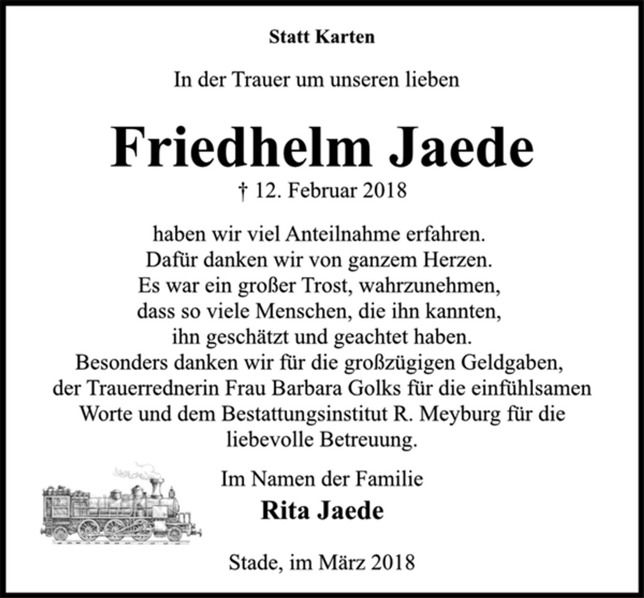 <p>Statt Karten<br />In der Trauer um unseren lieben<br />Friedhelm Jaede<br />† 12. Februar 2018<br />haben wir viel Anteilnahme erfahren.<br />Dafür danken wir von ganzem Herzen.<br />Es war ein großer Trost, wahrzunehmen,<br />dass so viele Menschen, die ihn kannten,<br />ihn geschätzt und geachtet haben.<br />Besonders danken wir für die großzügigen Geldgaben,<br />der Trauerrednerin Frau Barbara Golks für die einfühlsamen<br />Worte und dem Bestattungsinstitut R. Meyburg für die<br />liebevolle Betreuung.<br />Im Namen der Familie<br />Rita Jaede<br />Stade, im März 2018</p>