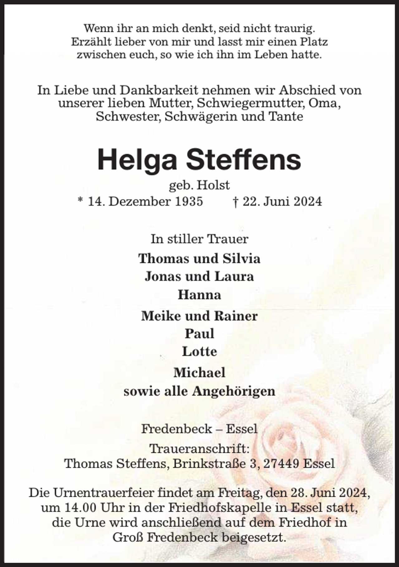 <p>Wenn ihr an mich denkt, seid nicht traurig.<br />Erzählt lieber von mir und lasst mir einen Platz<br />zwischen euch, so wie ich ihn im Leben hatte.<br />In Liebe und Dankbarkeit nehmen wir Abschied von unserer lieben Mutter, Schwiegermutter, Oma,<br />Schwester, Schwägerin und Tante<br />Helga Steffens<br />geb. Holst<br />* 14. Dezember 1935 † 22. Juni 2024<br />In stiller Trauer<br />Thomas und Silvia<br />Jonas und Laura<br />Hanna<br />Meike und Rainer<br />Paul<br />Lotte<br />Michael<br />sowie alle Angehörigen<br />Fredenbeck - Essel<br />Traueranschrift:<br />Thomas Steffens, Brinkstraße 3, 27449 Essel</p><p>Die Urnentrauerfeier findet am Freitag, den 28. Juni 2024,<br />um 14.00 Uhr in der Friedhofskapelle in Essel statt,<br />die Urne wird anschließend auf dem Friedhof in<br />Groß Fredenbeck beigesetzt.</p>