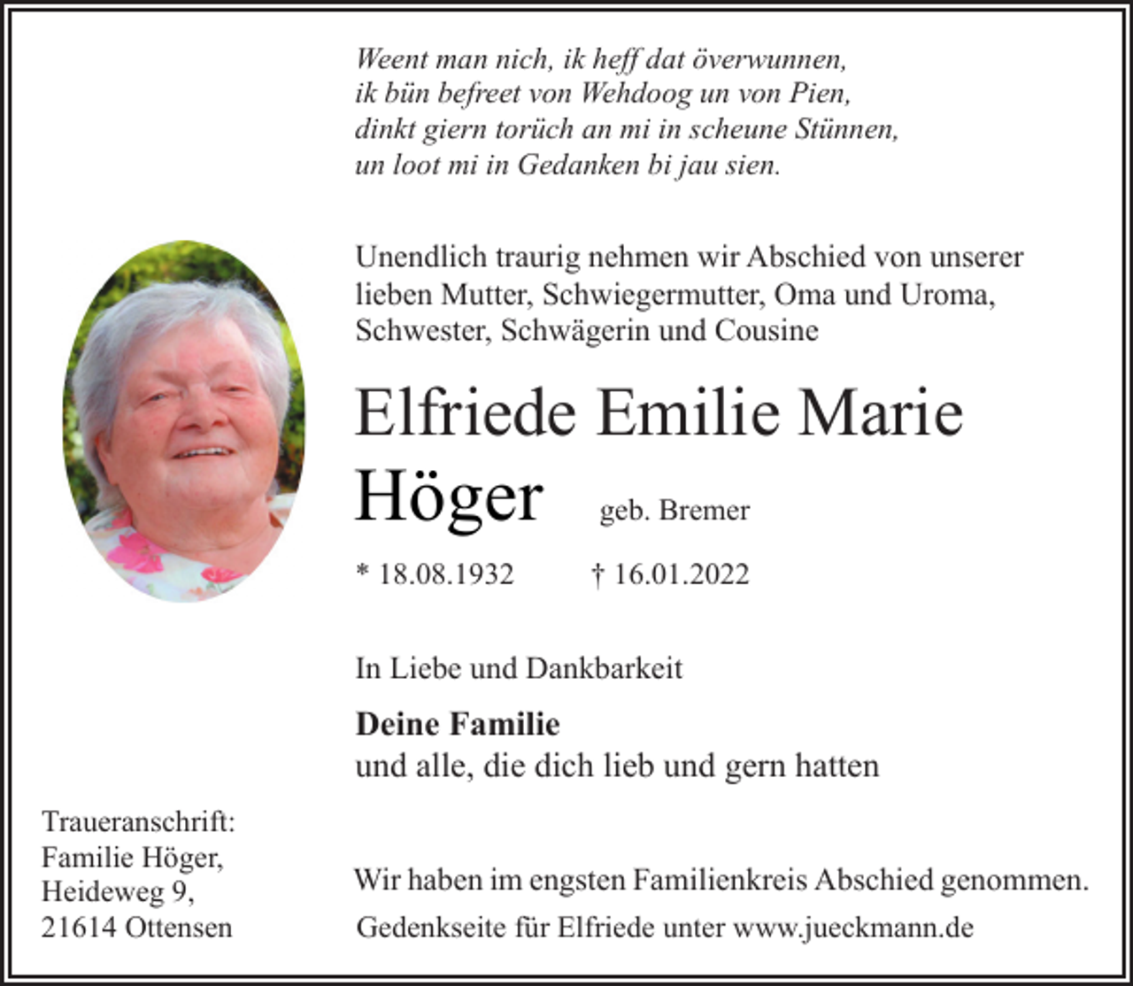 <p>Weent man nich, ik heff dat överwunnen,<br />ik bün befreet von Wehdoog un von Pien,<br />dinkt giern torüch an mi in scheune Stünnen,<br />un loot mi in Gedanken bi jau sien.<br />Unendlich traurig nehmen wir Abschied von unserer<br />lieben Mutter, Schwiegermutter, Oma und Uroma,<br />Schwester, Schwägerin und Cousine<br />Elfriede Emilie Marie<br />Höger geb. Bremer<br />* 18.08.1932 † 16.01.2022<br />In Liebe und Dankbarkeit<br />Deine Familie<br />und alle, die dich lieb und gern hatten<br />Traueranschrift:<br />Familie Höger,<br />Heideweg 9,<br />21614 Ottensen<br />Wir haben im engsten Familienkreis Abschied genommen.<br />Gedenkseite für Elfriede unter www.jueckmann.de</p>