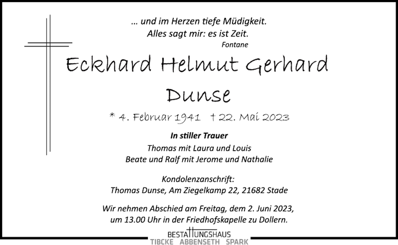 <p>… und im Herzen tiefe Müdigkeit.<br />Alles sagt mir: es ist Zeit.<br />Fontane<br />Eckard Helmut Gerhard<br />Dunse<br />* 4. Februar 1941 † 22. Mai 2023<br />In stiller Trauer<br />Thomas mit Laura und Louis<br />Beate und Ralf mit Jerome und Nathalie<br />Kondolenzanschrift:<br />Thomas Dunse, Am Ziegelkamp 22, 21682 Stade<br />Wir nehmen Abschied am Freitag, dem 2. Juni 2023,<br />um 13.00 Uhr in der Friedhofskapelle zu Dollern.</p>