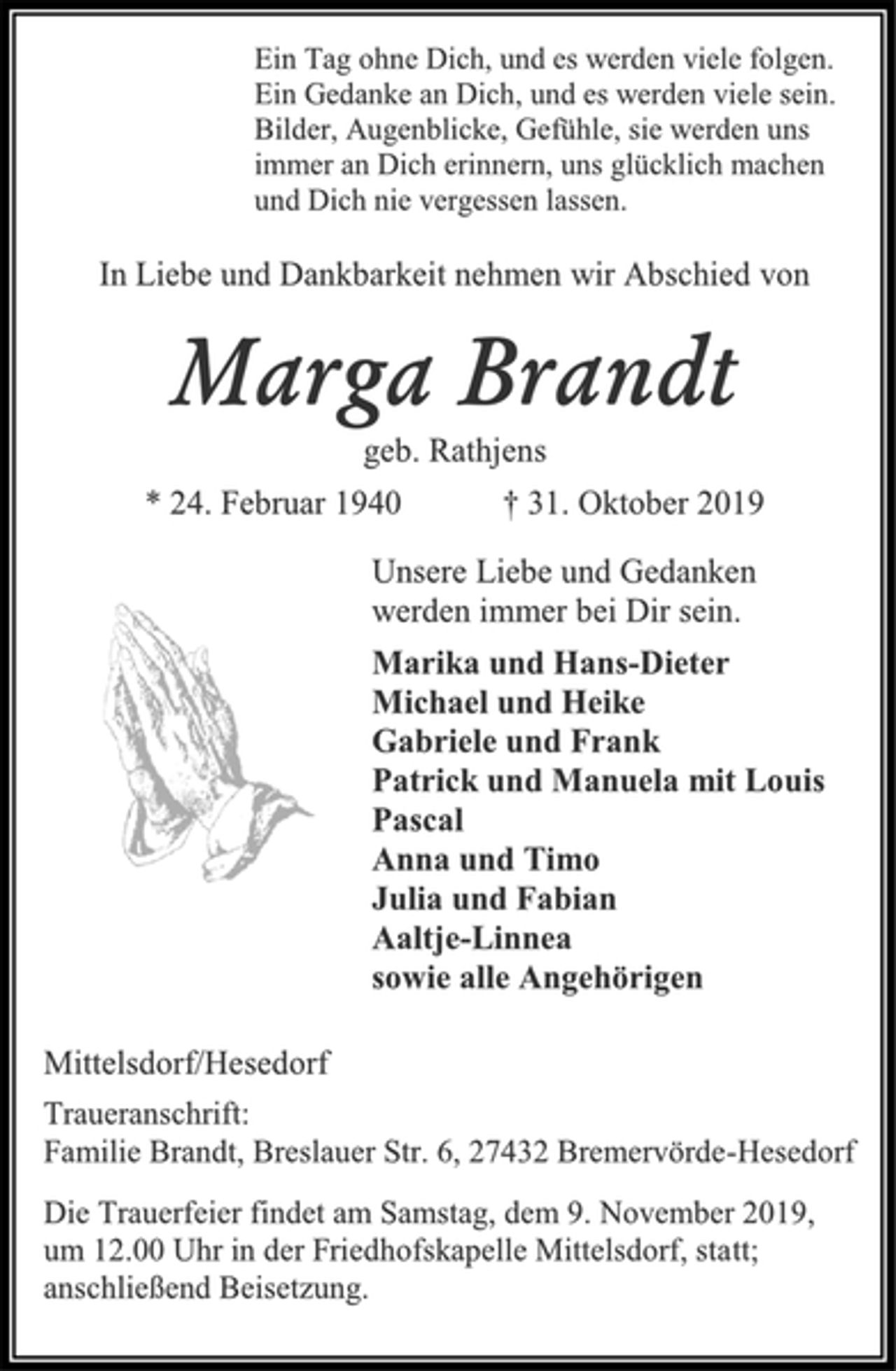 <p>Ein Tag ohne Dich, und es werden viele folgen. Ein Gedanke an Dich, und es werden viele sein. Bilder, Augenblicke, Gefühle, sie werden uns immer an Dich erinnern, uns glücklich machen und Dich nie vergessen lassen.<br />In Liebe und Dankbarkeit nehmen wir Abschied von<br />Marga Brandt<br />geb. Rathjens<br />* 24. Februar 1940 † 31. Oktober 2019<br />Unsere Liebe und Gedanken werden immer bei Dir sein.<br />Marika und Hans-Dieter<br />Michael und Heike<br />Gabriele und Frank<br />Patrick und Manuela mit Louis<br />Pascal<br />Anna und Timo<br />Julia und Fabian<br />Aaltje-Linnea<br />sowie alle Angehörigen<br />Mittelsdorf/Hesedorf<br />Traueranschrift: Familie Brandt, Breslauer Str. 6, 27432 Bremervörde-Hesedorf<br />Die Trauerfeier findet am Samstag, dem 9. November 2019, um 12.00 Uhr in der Friedhofskapelle Mittelsdorf, statt; anschließend Beisetzung.</p>