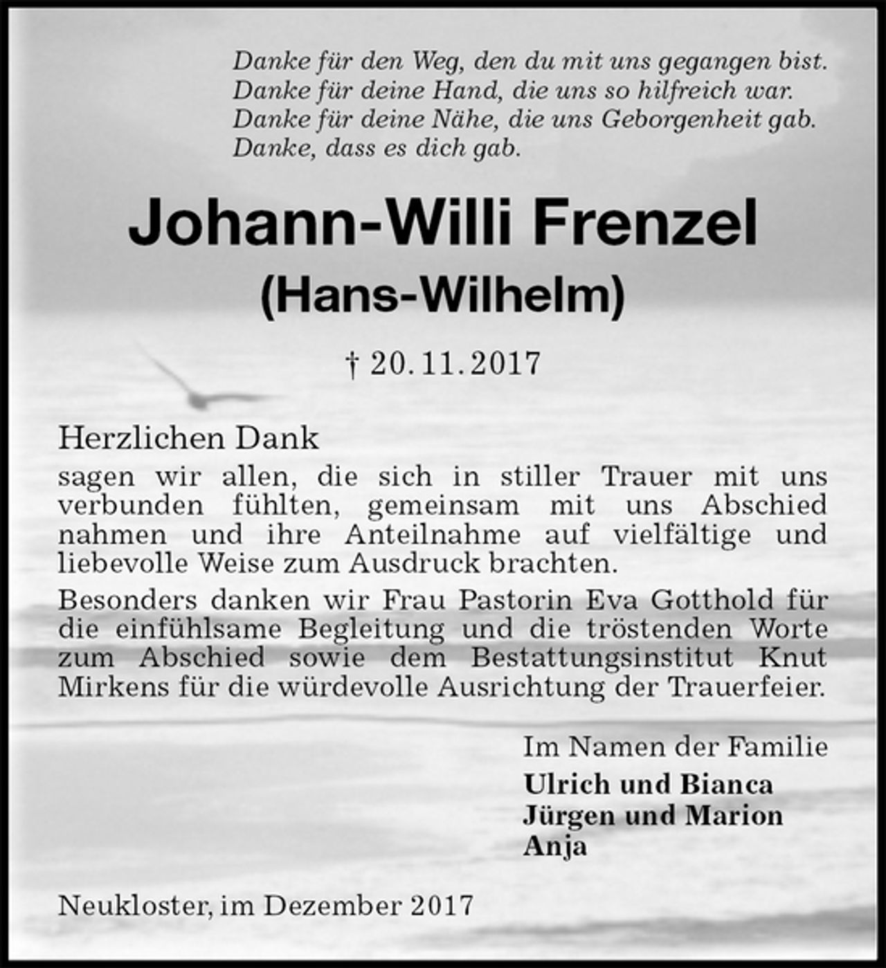 <p>Danke für den Weg, den du mit uns gegangen bist.<br />Danke für deine Hand, die uns so hilfreich war.<br />Danke für deine Nähe, die uns Geborgenheit gab.<br />Danke, dass es dich gab.<br />Johann-Willi Frenzel<br />(Hans-Wilhelm)<br />† 20. 11. 2017<br />Herzlichen Dank<br />sagen wir allen, die sich in stiller Trauer mit uns<br />verbunden fühlten, gemeinsam mit uns Abschied<br />nahmen und ihre Anteilnahme auf vielfältige und<br />liebevolle Weise zum Ausdruck brachten.<br />Besonders danken wir Frau Pastorin Eva Gotthold für die einfühlsame Begleitung und die tröstenden Worte zum Abschied sowie dem Bestattungsinstitut Knut<br />Mirkens für die würdevolle Ausrichtung der Trauerfeier.<br />Im Namen der Familie<br />Ulrich und Bianca<br />Jürgen und Marion<br />Anja<br />Neukloster, im Dezember 2017</p>