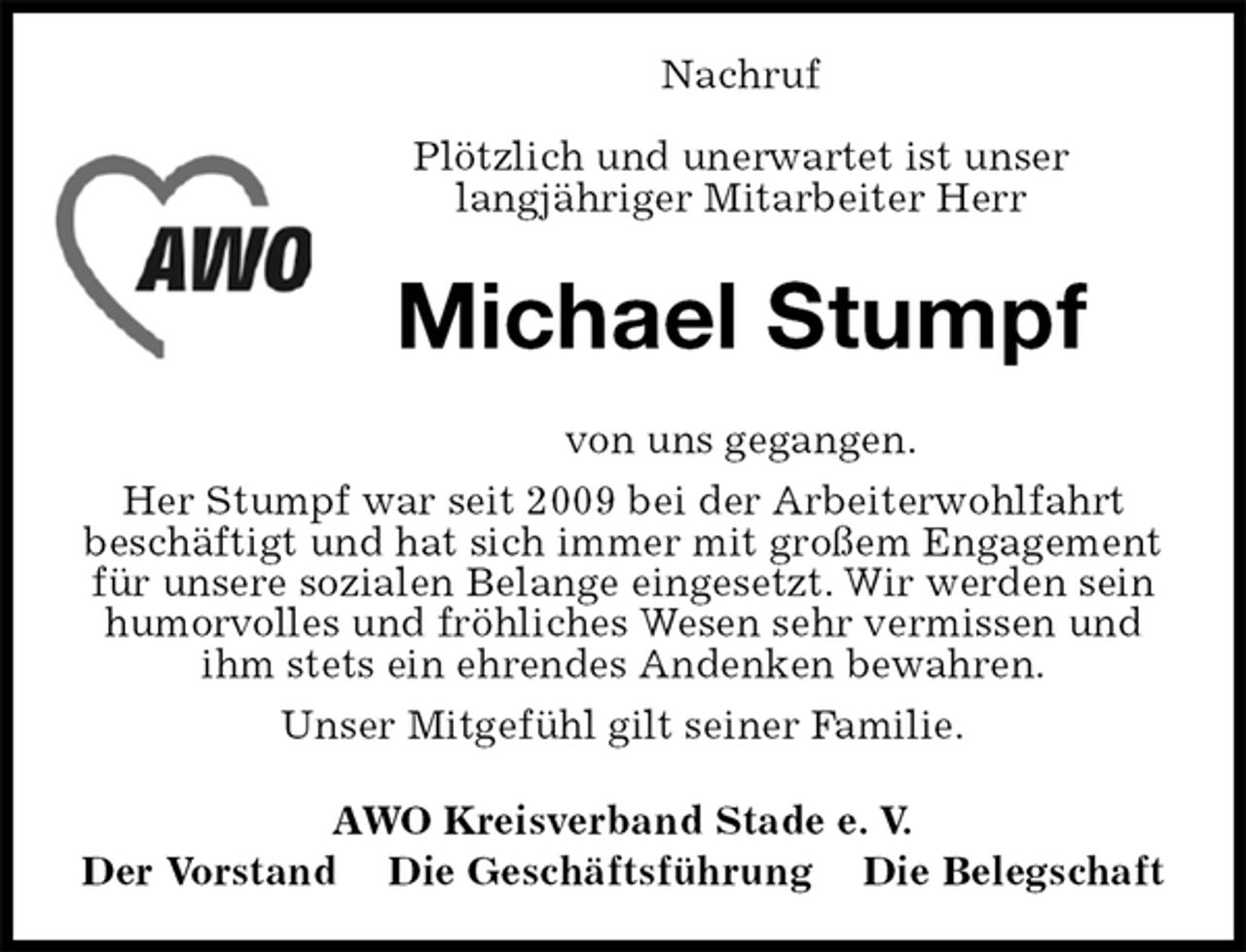 <p>Nachruf</p>
<p>Plötzlich und unerwartet ist unser<br />langjähriger Mitarbeiter Herr<br />Michael Stumpf<br />von uns gegangen.<br />Her Stumpf war seit 2009 bei der Arbeiterwohlfahrt<br />beschäftigt und hat sich immer mit großem Engagement für unsere sozialen Belange eingesetzt. Wir werden sein humorvolles und fröhliches Wesen sehr vermissen und ihm stets ein ehrendes Andenken bewahren.<br />Unser Mitgefühl gilt seiner Familie.<br />AWO Kreisverband Stade e. V.<br />Der Vorstand Die Geschäftsführung Die Belegschaft</p>