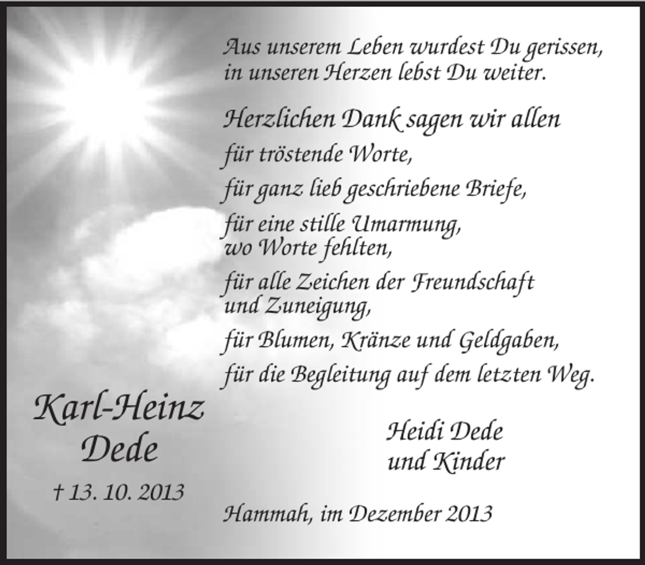 <p>Aus unserem Leben wurdest Du gerissen,<br />in unseren Herzen lebst Du weiter.</p><p>Herzlichen Dank sagen wir allen</p><p>Karl-Heinz<br />Dede<br />† 13. 10. 2013</p><p>für tröstende Worte,<br />für ganz lieb geschriebene Briefe,<br />für eine stille Umarmung,<br />wo Worte fehlten,<br />für alle Zeichen der Freundschaft<br />und Zuneigung,<br />für Blumen, Kränze und Geldgaben,<br />für die Begleitung auf dem letzten Weg.</p><p>Heidi Dede<br />und Kinder<br />Hammah, im Dezember 2013</p>