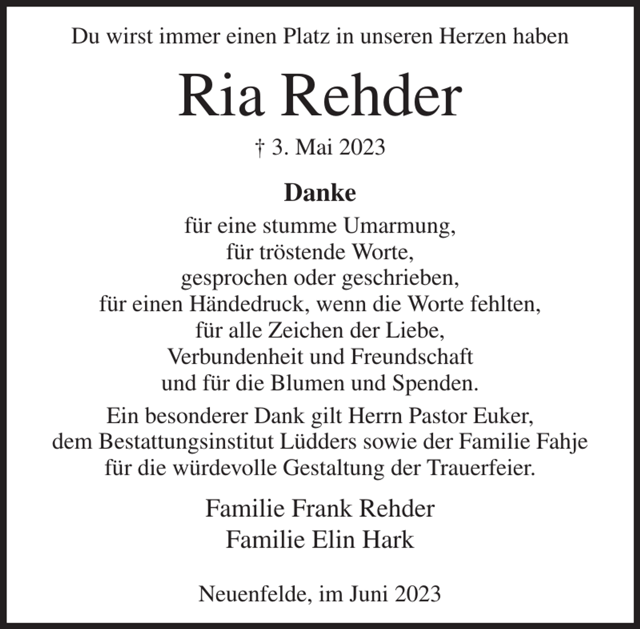 <p>Du wirst immer einen Platz in unseren Herzen haben<br />Ria Rehder<br />† 3. Mai 2023<br />Danke<br />für eine stumme Umarmung,<br />für tröstende Worte,<br />gesprochen oder geschrieben,<br />für einen Händedruck, wenn die Worte fehlten,<br />für alle Zeichen der Liebe,<br />Verbundenheit und Freundschaft<br />und für die Blumen und Spenden.<br />Ein besonderer Dank gilt Herrn Pastor Euker,<br />dem Bestattungsinstitut Lüdders sowie der Familie Fahje<br />für die würdevolle Gestaltung der Trauerfeier.<br />Familie Frank Rehder<br />Familie Elin Hark</p><p>Neuenfelde, im Juni 2023</p>