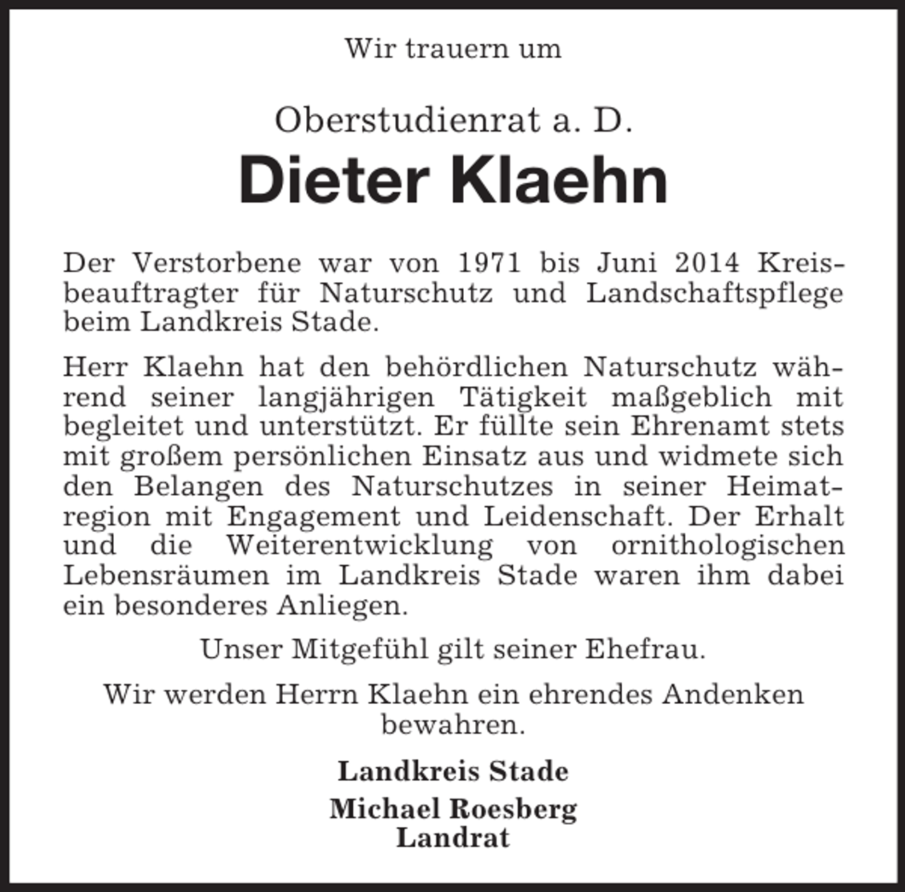 <p>Wir trauern um<br />Oberstudienrat a. D.</p><p>Dieter Klaehn<br />Der Verstorbene war von 1971 bis Juni 2014 Kreis-<br />beauftragter für Naturschutz und Landschaftspflege beim Landkreis Stade.<br />Herr Klaehn hat den behördlichen Naturschutz während seiner langjährigen Tätigkeit maßgeblich mit<br />begleitet und unterstützt. Er füllte sein Ehrenamt stets mit großem persönlichen Einsatz aus und widmete sich den Belangen des Naturschutzes in seiner Heimat-<br />region mit Engagement und Leidenschaft. Der Erhalt und die Weiterentwicklung von ornithologischen<br />Lebensräumen im Landkreis Stade waren ihm dabei ein besonderes Anliegen.<br />Unser Mitgefühl gilt seiner Ehefrau.<br />Wir werden Herrn Klaehn ein ehrendes Andenken<br />bewahren.<br />Landkreis Stade<br />Michael Roesberg<br />Landrat</p>