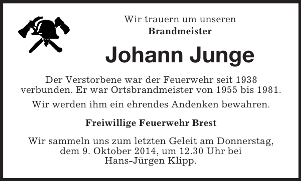 <p>Wir trauern um unseren<br />Brandmeister<br />Johann Junge<br />Der Verstorbene war der Feuerwehr seit 1938<br />verbunden. Er war Ortsbrandmeister von 1955 bis 1981.<br />Wir werden ihm ein ehrendes Andenken bewahren.<br />Freiwillige Feuerwehr Brest<br />Wir sammeln uns zum letzten Geleit am Donnerstag, dem 9. Oktober 2014, um 12.30 Uhr bei<br />Hans-Jürgen Klipp.</p>