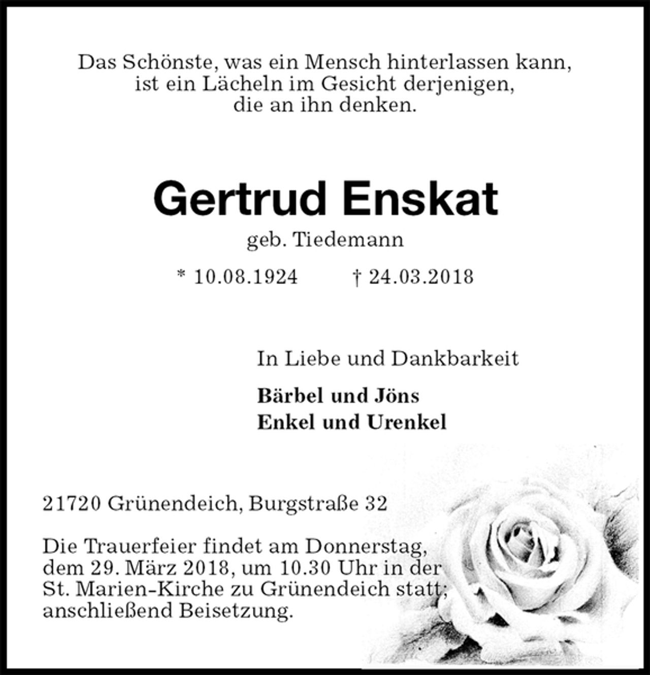 <p>Das Schönste, was ein Mensch hinterlassen kann,<br />ist ein Lächeln im Gesicht derjenigen,<br />die an ihn denken.<br />Gertrud Enskat<br />geb. Tiedemann<br />* 10.08.1924 † 24.03.2018<br />In Liebe und Dankbarkeit<br />Bärbel und Jöns<br />Enkel und Urenkel<br />21720 Grünendeich, Burgstraße 32</p><p>Die Trauerfeier findet am Donnerstag,<br />dem 29. März 2018, um 10.30 Uhr in der<br />St. Marien-Kirche zu Grünendeich statt;<br />anschließend Beisetzung.</p>