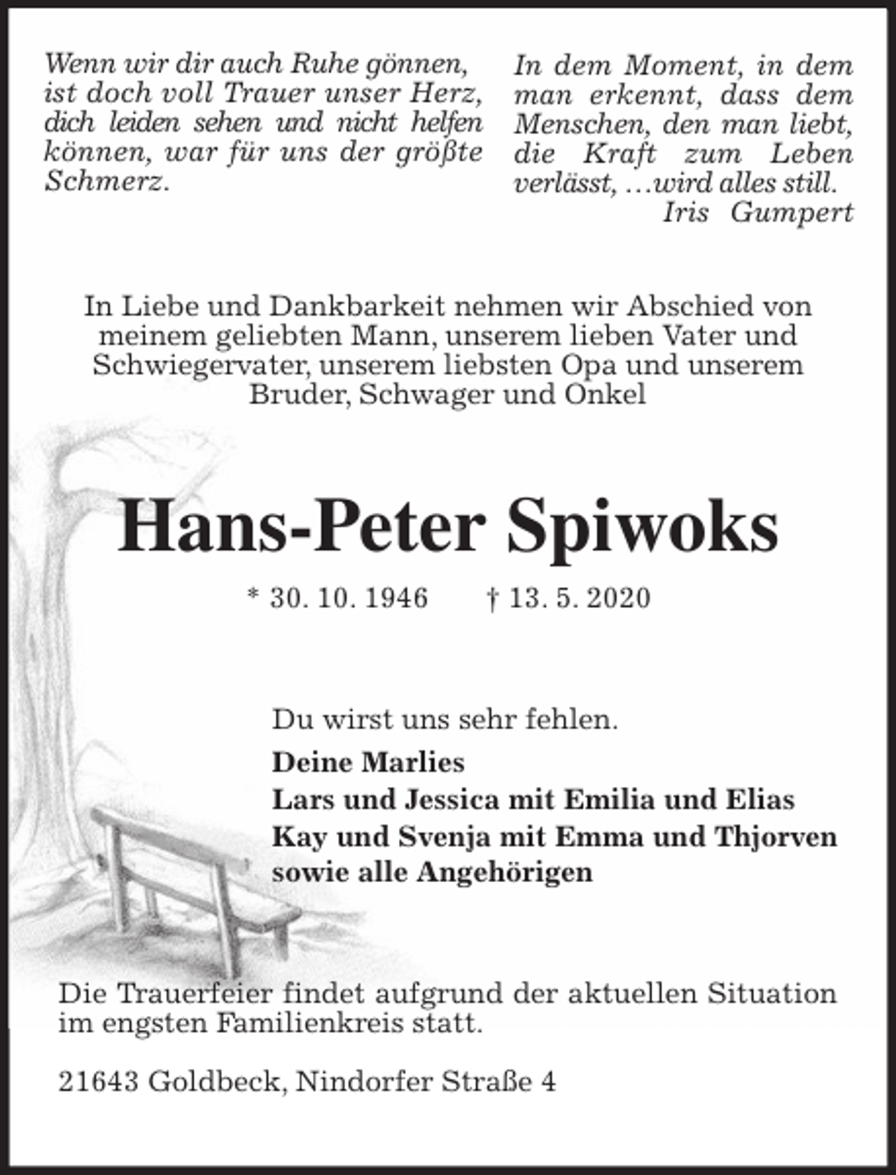 <p>In Liebe und Dankbarkeit nehmen wir Abschied von meinem geliebten Mann, unserem lieben Vater und Schwiegervater, unserem liebsten Opa und unserem Bruder, Schwager und Onkel<br />Hans-Peter Spiwoks<br />* 30. 10. 1946 † 13. 5. 2020<br />Du wirst uns sehr fehlen.<br />Deine Marlies<br />Lars und Jessica mit Emilia und Elias<br />Kay und Svenja mit Emma und Thjorven<br />sowie alle Angehörigen<br />Die Trauerfeier findet aufgrund der aktuellen Situation im engsten Familienkreis statt.</p>
<p>21643 Goldbeck, Nindorfer Straße 4<br />Wenn wir dir auch Ruhe gönnen,<br />ist doch voll Trauer unser Herz, dich leiden sehen und nicht helfen können, war für uns der größte Schmerz.</p>
<p>In dem Moment, in dem man erkennt, dass dem Menschen, den man liebt, die Kraft zum Leben verlässt, …wird alles still.<br />Iris Gumpert</p>