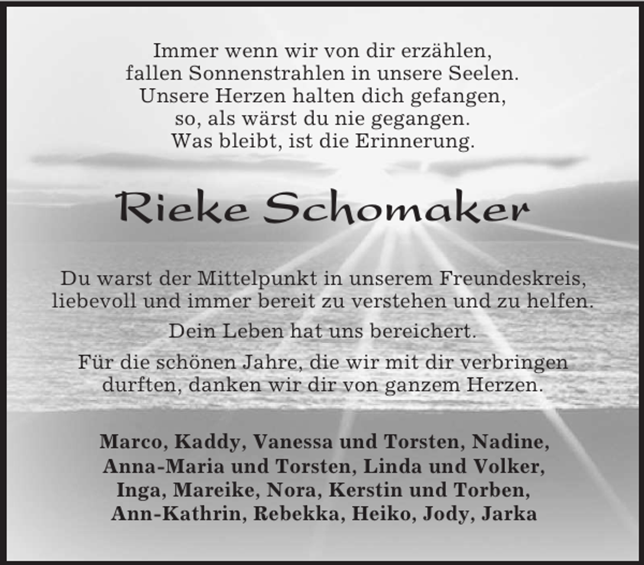 <p>Immer wenn wir von dir erzählen,<br />fallen Sonnenstrahlen in unsere Seelen.<br />Unsere Herzen halten dich gefangen,<br />so, als wärst du nie gegangen.<br />Was bleibt, ist die Erinnerung.</p><p>Rieke Schomaker<br />Du warst der Mittelpunkt in unserem Freundeskreis,<br />liebevoll und immer bereit zu verstehen und zu helfen.<br />Dein Leben hat uns bereichert.<br />Für die schönen Jahre, die wir mit dir verbringen<br />durften, danken wir dir von ganzem Herzen.<br />Marco, Kaddy, Vanessa und Torsten, Nadine,<br />Anna-Maria und Torsten, Linda und Volker,<br />Inga, Mareike, Nora, Kerstin und Torben,<br />Ann-Kathrin, Rebekka, Heiko, Jody, Jarka</p>