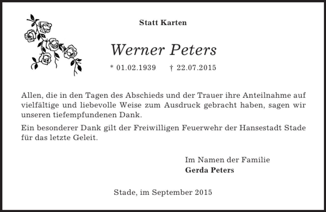 <p>Statt Karten<br />Werner Peters<br />* 01.02.1939 † 22.07.2015</p><p>Allen, die in den Tagen des Abschieds und der Trauer ihre Anteilnahme auf vielfältige und liebevolle Weise zum Ausdruck gebracht haben, sagen wir unseren tiefempfundenen Dank.<br />Ein besonderer Dank gilt der Freiwilligen Feuerwehr der Hansestadt Stade für das letzte Geleit.<br />Im Namen der Familie<br />Gerda Peters<br />Stade, im September 2015</p>