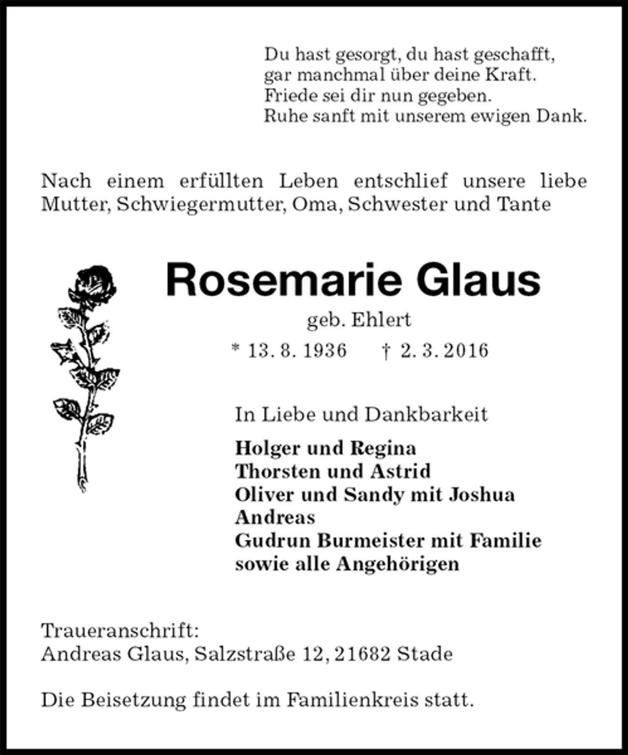 <p>Du hast gesorgt, du hast geschafft,<br />gar manchmal über deine Kraft.<br />Friede sei dir nun gegeben.<br />Ruhe sanft mit unserem ewigen Dank.<br />Nach einem erfüllten Leben entschlief unsere liebe Mutter, Schwiegermutter, Oma, Schwester und Tante<br />Rosemarie Glaus<br />geb. Ehlert<br />* 13. 8. 1936 † 2. 3. 2016<br />In Liebe und Dankbarkeit<br />Holger und Regina<br />Thorsten und Astrid<br />Oliver und Sandy mit Joshua<br />Andreas<br />Gudrun Burmeister mit Familie<br />sowie alle Angehörigen<br />Traueranschrift:<br />Andreas Glaus, Salzstraße 12, 21682 Stade</p>
<p>Die Beisetzung findet im Familienkreis statt.</p>